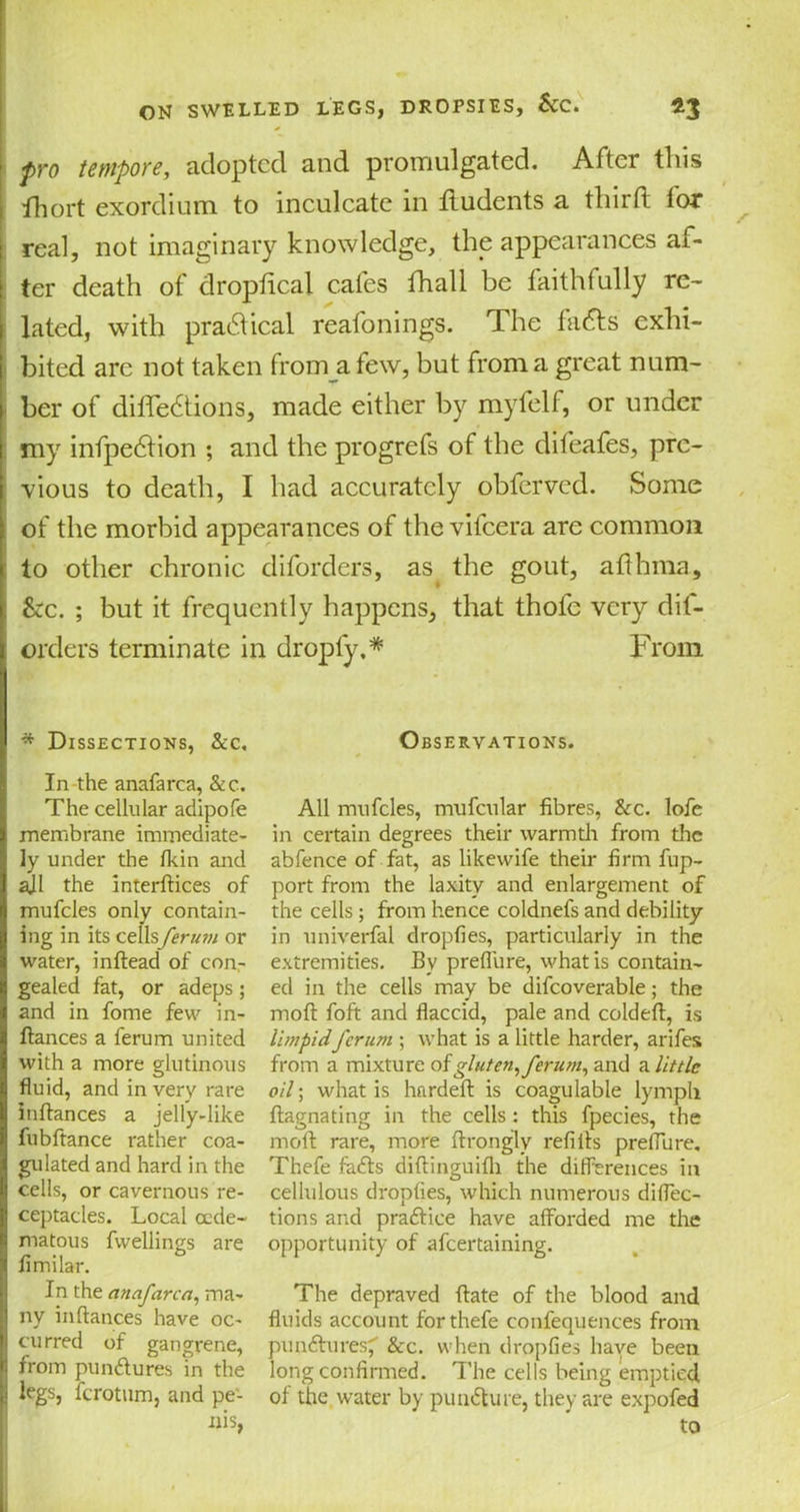 pro tempore, adopted and promulgated. After this fhort exordium to inculcate in iludents a third for real, not imaginary knowledge, the appearances af- ter death of dropfical cafes fhall be faithfully re- lated, with practical reafonings. The finds exhi- bited are not taken from a few, but from a great num- ber of dilfedtions, made either by myfelf, or under my infpedfion ; and the progrefs of the difeafes, pre- vious to death, I had accurately obferved. Some of the morbid appearances of the vifeera are common to other chronic diforders, as the gout, adhma. See. ; but it frequently happens, that thole very dif- orders terminate in droply,* From * Dissections, &c. In the anafarca, &c. The cellular adipofe membrane immediate- ly under the fkin and ajl the interfaces of mufcles only contain- ing in its ct\hferu?n or water, inftead of con- gealed fat, or adeps; and in fome few in- fiances a ferum united with a more glutinous fluid, and in very rare inflances a jelly-like fubftance rather coa- gulated and hard in the cells, or cavernous re- ceptacles. Local cede- matous fvvellings are fimilar. In the anafarca, ma- ny inflances have oc- curred of gangrene, from punttures 'in the legs, ferotum, and pe- nis, Observations. All mufcles, mufcular fibres, &c. lofe in certain degrees their warmth from the abfence of fat, as likewife their firm fup- port from the laxity and enlargement of the cells; from hence coldnefs and debility- in univerfal dropfies, particularly in the extremities. By preflure, what is contain- ed in the cells may be difcoverable; the mod foft and flaccid, pale and coldeft, is limpidferum ; what is a little harder, arifes from a mixture of gluten,ferum, and a little oil; what is hardefl is coagulable lymph ftagnating in the cells : this fpecies, the mod rare, more flrongly refills preflure. Thefe fadfs diftinguifh the differences in cellulous dropfies, which numerous diflec- tions and pradlice have afforded me the opportunity of afeertaining. The depraved ftate of the blood and fluids account for thefe confequences from pu natures' &c. when dropfies have been long confirmed. The cells being emptied of the water by pun&ure, they are expofed to