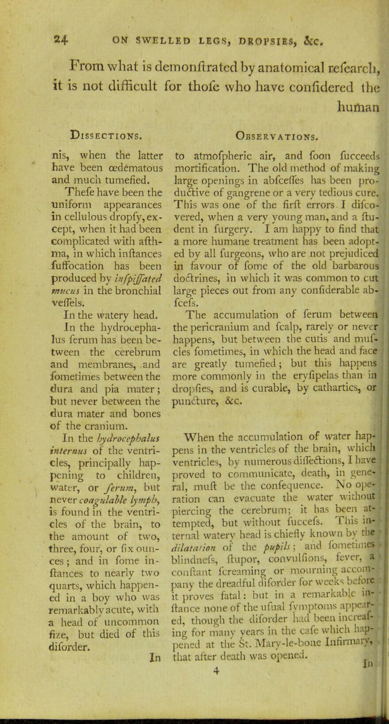 From what is demonflratcd by anatomical refearch, it is not difficult for thofe who have conhdered the human Dissections. Observations. nis, when the latter have been cedematous and much tumefied. Thefe have been the uniform appearances in cellulous dropfy, ex- cept, when it had been complicated with afth- ma, in which inftances fuffocation has been produced by infpijjated mucus in tire bronchial veflels. In the watery head. In the hydrocepha- lus ferum has been be- tween the cerebrum and membranes, and fometimes between the dura and pia mater; but never between the dura mater and bones of the cranium. In the hydrocephalus internus of the ventri- cles, principally hap- pening to children, water, or ferum, but never coagulahle lymph, is found in the ventri- cles of the brain, to the amount of two, three, four, or fix oun- ces ; and in fome in- ftances to nearly two quarts, which happen- ed in a boy who was remarkably acute, with a head of uncommon fize, but died of this diforder. to atmofpheric air, and foon fucceeds mortification. The old method of making large openings in abfeeffes has been pro- ductive of gangrene or a very tedious cure. This was one of the firft errors I difeo- vered, when a very young man, and a ftu- dent in furgery. I am happy to find that a more humane treatment has been adopt- ed by all furgeons, who are not prejudiced in favour of fome of the old barbarous doctrines, in which it was common to cut large pieces out from any confiderable ab- feefs. The accumulation of ferum between the pericranium and fcalp, rarely or never happens, but between the cutis and muf- , cles fometimes, in which the head and face are greatly tumefied; but this happens more commonly in the ervfipelas than in dropfies, and is curable, by cathartics, or punefture, &c. When the accumulation of water hap- pens in the ventricles of the brain, which ventricles, by numerous dilfe&ions, I have proved to communicate, death, in gene- ral, muft be the confequence. No ope- ration can evacuate the water without piercing the cerebrum; it has been at- tempted, but without fuccefs. This in- ternal watery head is chiefly known by the dilatation of the pupils; and fometimes • blindnefs, ftupor, convulfions, fever, a conftant fereaming or mourning accom- pany the dreadful diforder for weeks before it proves fatal: but in a remarkable in- ftance none of the ufual fymptoms appear- ed, though the diforder had been incleaf- ing for many years in the cafe which hap- pened at the St. Mary-le-bone Infirmary, that alter death was opened. 4 In