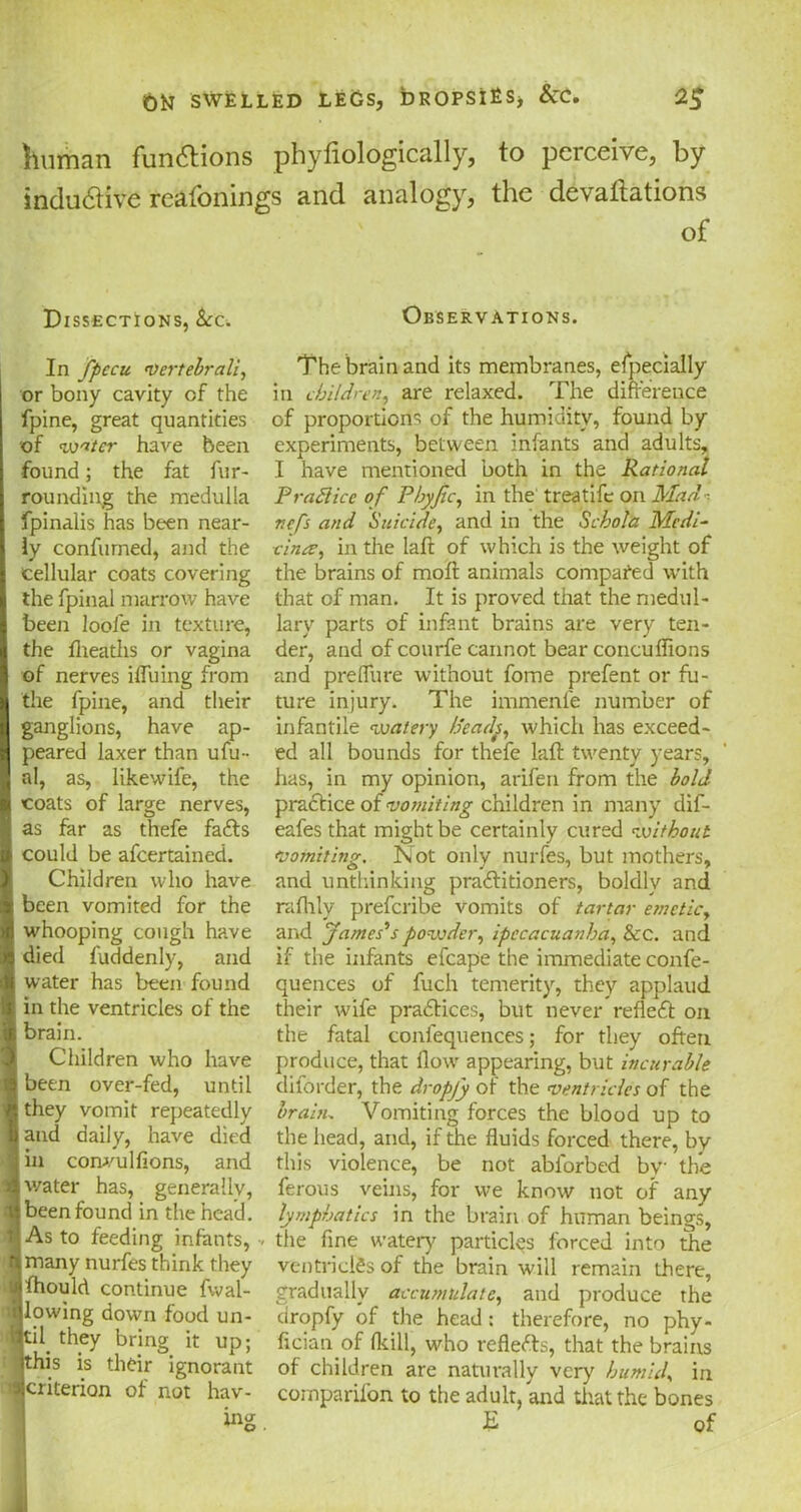 human functions phyfiologically, to perceive, by inclusive reafonings and analogy, the devallations of Dissections, &:c. In fpccu vertebral}, or bony cavity of the fpine, great quantities of water have been found; the fat fur- rounding the medulla fpinalis has been near- ly confumed, and the cellular coats covering the fpinal marrow have been loofe in texture, the llieaths or vagina of nerves bluing from the fpine, and their ganglions, have ap- peared laxer than ufin- al, as, likewife, the coats of large nerves, as far as thefe faCts could be afeertained. Children who have been vomited for the whooping cough have died fuddenly, and water has been found in the ventricles of the brain. Children who have been over-fed, until \ they vomit repeatedly and daily, have died in convulfions, and | water has, generally, | been found in the head. As to feeding infants, jmany nurfes think they Afhould continue fwal- (jlowing down food un- ^til they bring it up; Sthis is their ignorant ■criterion of not hav- ing Observations. The brain and its membranes, especially in children, are relaxed. The difference of proportions of the humidity, found by experiments, between infants and adults, I have mentioned both in the Rational PraSlice of Phyfic, in the treatife on Mad ■ refs and Suicide, and in the Schola Medi- cines, in the laft of which is the weight of the brains of moll animals compared with that of man. It is proved that the medul- lary parts of infant brains are very ten- der, and of courfe cannot bear concuflions and preflure without fome prefent or fu- ture injury. The immenfe number of infantile watery /deads, which has exceed- ed all bounds for thefe laft twenty years, has, in my opinion, arifen from the bold practice of vo?niting children in many dif- eafes that might be certainly cured without vomiting. Not only nurfes, but mothers, and unthinking practitioners, boldly and rafhly preferibe vomits of tartar emetic, and James's powder, ipecacuanha, &c. and if the infants efcape the immediate confe- quences of fuch temerity, they applaud their wife practices, but never refleCt on the fatal confequences; for they often produce, that flow appearing, but incurable diforder, the dropjy of the ventricles of the brain. Vomiting forces the blood up to the head, and, if the fluids forced there, by this violence, be not abl'orbed by the ferous veins, for we know not of any lymphatics in the brain of human beings, the fine watery particles forced into the ventricles of the brain will remain there, gradually accumulate, and produce the dropfy of the head; therefore, no phy- fician of (kill, who reflefts, that the brains of children are naturally very humid, in companion to the adult, and that the bones E of