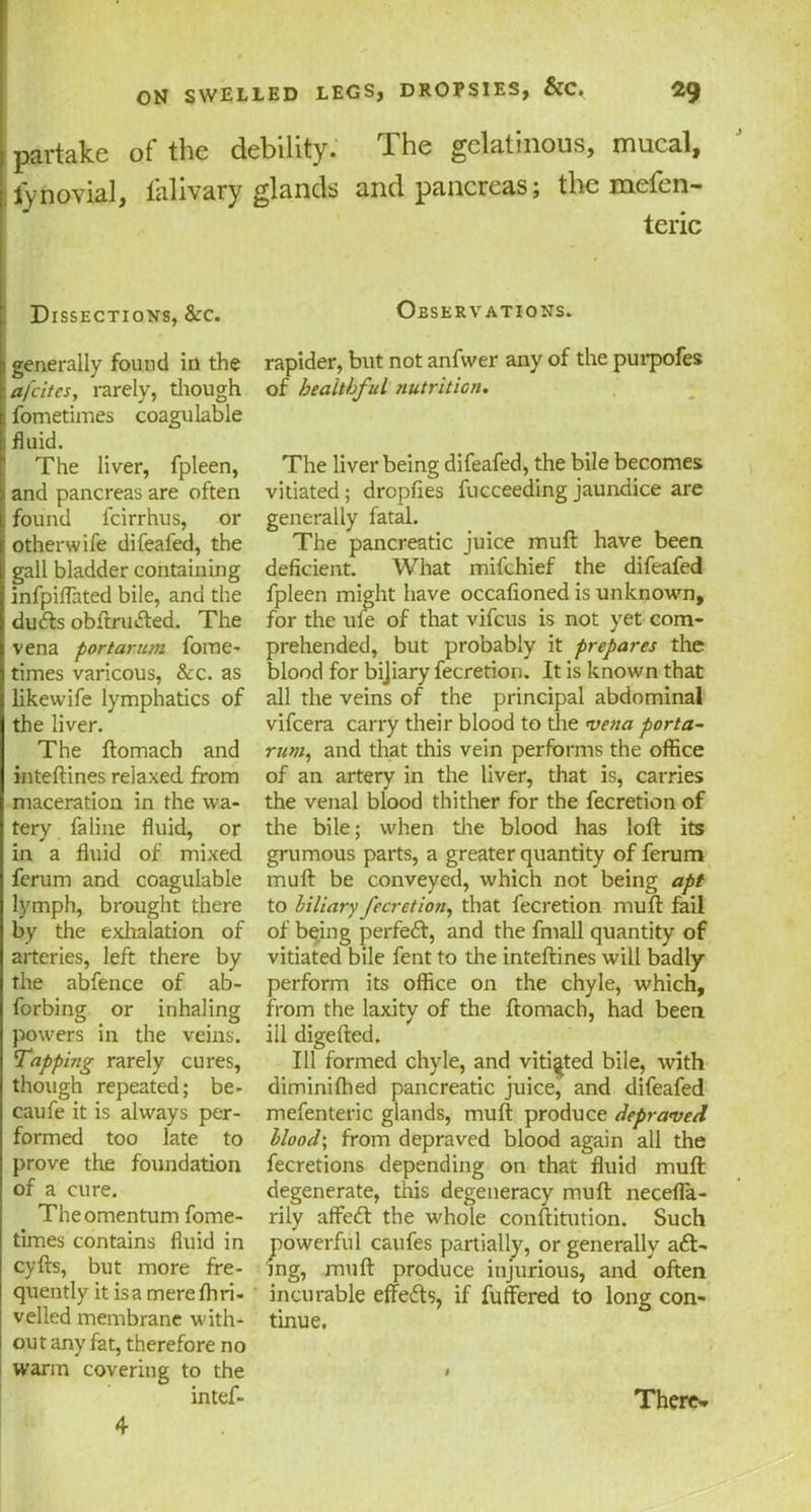 partake of the debility. The gelatinous, mucal, ly no vial, lahvary glands and pancreas j the incicn— teric Dissections, &:c. Observations. generally found in the afcites, rarely, though fometimes coagulable fluid. The liver, fpleen, and pancreas are often found fcirrhus, or otherwife difeafed, the gall bladder containing infpiflated bile, and the du&s obftrufted. The vena port arum fome- times varicous, &c. as likewife lymphatics of the liver. The ftomach and inteftines relaxed from maceration in the wa- tery faline fluid, or in a fluid of mixed ferum and coagulable lymph, brought there by the exhalation of arteries, left there by the abfence of ab- forbing or inhaling powers in the veins. Tapping rarely cures, though repeated; be- caufe it is always per- formed too late to prove the foundation of a cure. The omentum fome- times contains fluid in cyfts, but more fre- quently it is a merefhri- velled membrane with- out any fat, therefore no warm covering to the intef- rapider, but not anfwer any of the purpofes of healthful nutrition. The liver being difeafed, the bile becomes vitiated; dropfies fucceeding jaundice are generally fatal. The pancreatic juice mull have been deficient. What mifchief the difeafed fpleen might have occafioned is unknown, for the ufe of that vifcus is not yet com- prehended, but probably it prepares the blood for bijiary fecretion. It is known that all the veins of the principal abdominal vifcera carry their blood to the vena porta- rum, and that this vein performs the office of an artery in the liver, that is, carries the venal blood thither for the fecretion of the bile; when the blood has loft its grumous parts, a greater quantity of ferum mull be conveyed, which not being apt to biliary fecretion, that fecretion mu ft fail of being perfeft, and the fmall quantity of vitiated bile fent to the inteftines will badly perform its office on the chyle, which, from the laxity of the ftomach, had been ill digefted. Ill formed chyle, and vitiated bile, with dimini (hed pancreatic juice, and difeafed mefenteric glands, mull produce depraved Hood; from depraved blood again all the fecretions depending on that fluid muft degenerate, this degeneracy muft necefla- rily affeft the whole conftitution. Such powerful caufes partially, or generally a£t- ing, muft produce injurious, and often incurable effe&s, if fuffered to long con- tinue. $ 4 There*