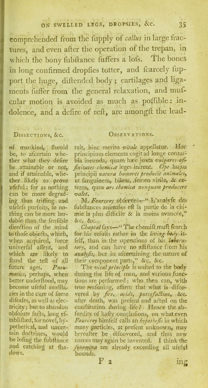 comprehended from the fnpply of callus in large frac- tures, and even after the operation of the trepan, in which the bony fubftance fuffers a lofs. The bones in long confirmed droplies totter, and fcarcely fup- port the huge, diflendcd body; cartilages and liga- ments fuffer from the general relaxation, and muf- cular motion is avoided as much as poffible: in- dolence, and a defire of reft, are amongft the lead- Dissections, &c. Observations. of mankind, fhould tuit, liinc merito vitale appejlatu-r. Hoc be, to afeertain whe- principium elementa cogitad longe connu- tlier what they defire bia ineunda, quam hzec juxta vulgaresafi- be .attainable or npt, fiyitates cbcmica leges ini rent. Ope hujns and if attainable, whe- principii natura humorcs producii animalcs, ther likely to prove ut fanguinem, bilem, demen vir-ile, & ce- ll feful : for as nothing teros, quos ars cbcmica nun quam producers can be more degrad- valet. • jffig than trifling and M. Fourcroy obferves-r-“ li’analyfe de's ufelefs pnrfuits, fo no- fubftances animates eft la partie de la chi- thing can be more lan- mie la plus difficile & la moins avancee,” dable than,the fen fible &c, &c.<: J • . f . direction of the mind Cbaptal fays—“ The chemift muft fearcb to thofe objeefts, which, for his refuks rather in the liking body it- when acquired, force felf, than in the operations of his .laborer univerfal aflent, and tory, and can have no affiftance from his which are likely to aualyjis, but in af curtaining. the nature of ftand the teft of all their component parts,” &c. &c. future ages. Ptieu- The vital principle is united to the body mattes, perhaps, when during the life of man, and various funo better underftood, may tiops are performed ; who then can, with become ufeful auxilia- true reafoning, affirm that what is difeo- ries in the cure of fome v^red by fire, acids, putrefaction, ike. difeafes, as well as elec- after death, was prefent and afted on the tricity; but to abandon conftitutiOn during lifer Hence the ab- abfolute faffs,,long ef- furefity of hafty conflufions, on what even tabliflied, for novel, hy- Fourcroy himfelf calls an hypotbejis in which pothetical, and uncer- many particles, at prefent unknown, may tain doctrines, would hereafter be difeovered, and thus ne\v be lofing the fubftance names may again be invented. I think the Pnd catching at fha- fiyj‘pmina are already exceeding all ufeful dows. bounds. F 2 ing
