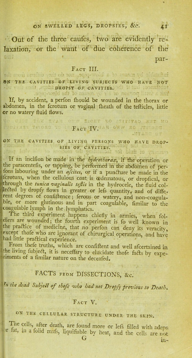 Out of the three caufes, two are evidently re- laxation, or the want of due coherence of the par- Fact III. I »<•; i • u ob *0.’ ip* • J i t yj :».:i the cavities of living subjects who have not DROPSY OF CAVITIES. :y.r\ sib ; • an.,-nr • »o ■:<. ••.T.'* i : - :::.} If, by accident, a perfon fliould be wounded in the thorax or abdomen, in the fcrotum or vaginal (heath of the tedicles, little or no watery fluid flows. Ic.;: T'-.r zrjL • s.clt lo 'irtTAo aar wo Fact IV. ^ * ,T ^. . . ON THE CAVITIES OF .LIVING PERSONS WHO HAVE DROP- SIES OF CAVITIES. I 1 J1'; '' <?' : “lb yj ~j! L.ilh 1C ,M1. ' 1 If an inciflon be made in the hydrothorax, if the operation or the paracentefis, or tapping, be performed in the abdomen of per- fons labouring under an afcites, or if a puncdure be made in the fcrotum, when the cellulous coat is cedematous, or dropfical, or through the tunica vaginalis tefiis in the hydrocele, the fluid col- jledled by dropfy flows in greater or lefs quantity, and of diffe* rent degrees of confidence; ferous or watery, and non-coagula- ,ble, or more glutinous and in part coagulable, fimilar to the coagulable lymph in the lymphatics. _ The third experiment happens chiefly in armies, when fol- diers are wounded; the fourth experiment is fo well known in the pra&ice of medicine, that no perfon can deny its veracitv, except thofe who are ignorant of chirurgical operations, and have mad little pra&ical experience. ' S From thefe truths, which are confident and well afcertained in the living fubjeft, it is neceflary to elucidate thofe fa<ds by expe- riments of a fimilar nature on the deceafed. FACTS from DISSECTIONS, &c. In the dead Subjett of thofe who had not Dropfy previous to Death„ Fact V. ' . ON THE CELLULAR STRUCTURE UNDER THE SKIN. The Cells after death, are found more or lefs filled with adeps. J fat’ ;n afolld mafs> hquifiable bv heat, and the cells are not G in-