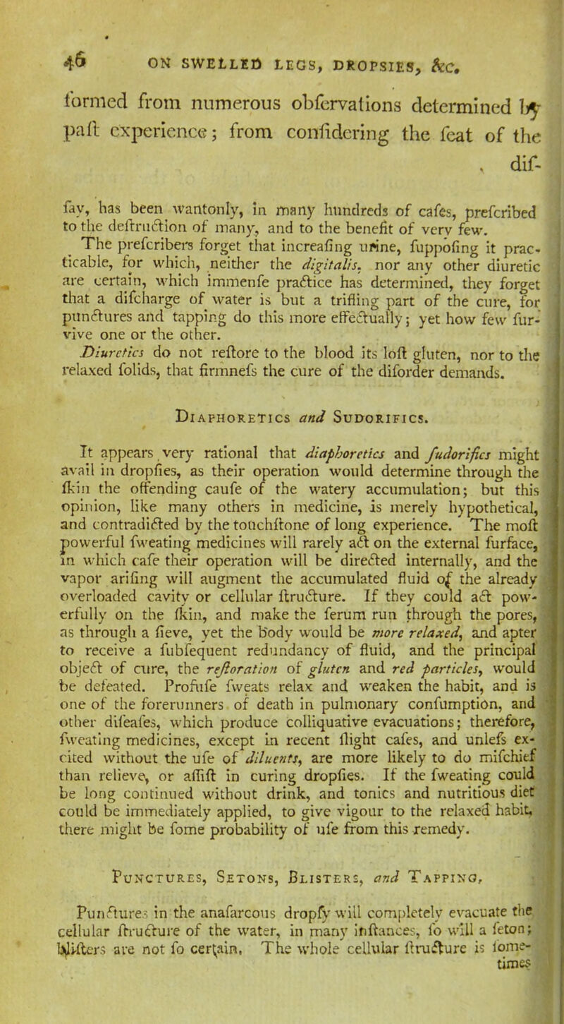 formed from numerous obfervations determined b$- pall experience; from conlidering the feat of the , dir- fav, has been wantonly, in many hundreds of cafes, prefcribed to the deftruCtion of many, and to the benefit of very few. The prefcribers forget that increafing urine, fuppofing it prac- ticable, for which, neither the digitalis, nor any other diuretic are certain, which immenfe practice has determined, they forget that a difeharge of water is but a trifling part of the cure, for punctures and tapping do this more effectually; yet how few fur- vive one or the other. Diuretics do not veftorc to the blood its loft gluten, nor to the relaxed folids, that firmnefs the cure of the diforder demands. Diaphoretics and Sudorifics. It appears very rational that diaphoretics and fudorifics might ! avail in droplies, as their operation would determine through the fkin the offending caufe of the watery accumulation; but this | opinion, like many others in medicine, is merely hypothetical, .< and contradicted by the touchftone of long experience. The moft powerful fweating medicines will rarely aCt on the external furface, in which cafe their operation will be directed internally, and the vapor arifing will augment the accumulated fluid of the already overloaded cavity or cellular ltruCture. If they could aCt pow- erfully on the fkin, and make the ferum run through the pores, : as through a fieve, yet the b'ody would be more relaxed, and apter to receive a fubfequent redundancy of fluid, and the principal objeCt of cure, the refloration of gluten and reel particles, would be defeated. Profufe fvveats relax and weaken the habit, and is one of the forerunners of death in pulmonary confumption, and other difeafes, which produce colliquative evacuations; therefore, fweating medicines, except in recent flight cafes, and unlefs ex- cited without the ufe of diluents, are more likely to do mifehief than relieve, or aflift in curing droplies. If the fweating could be long continued without drink, and tonics and nutritious diet could be immediately applied, to give vigour to the relaxed habit, there might be fome probability of ufe from this remedy. Punctures, Setons, Blisters, and Tapping, PunCture.s in the anafarcous dropfy will completely evacuate the cellular ftruchire of the water, in many ififtances, fo will a feton; ^lifters ate not fo certain, The whole cellular ft ru flu re is iome- times