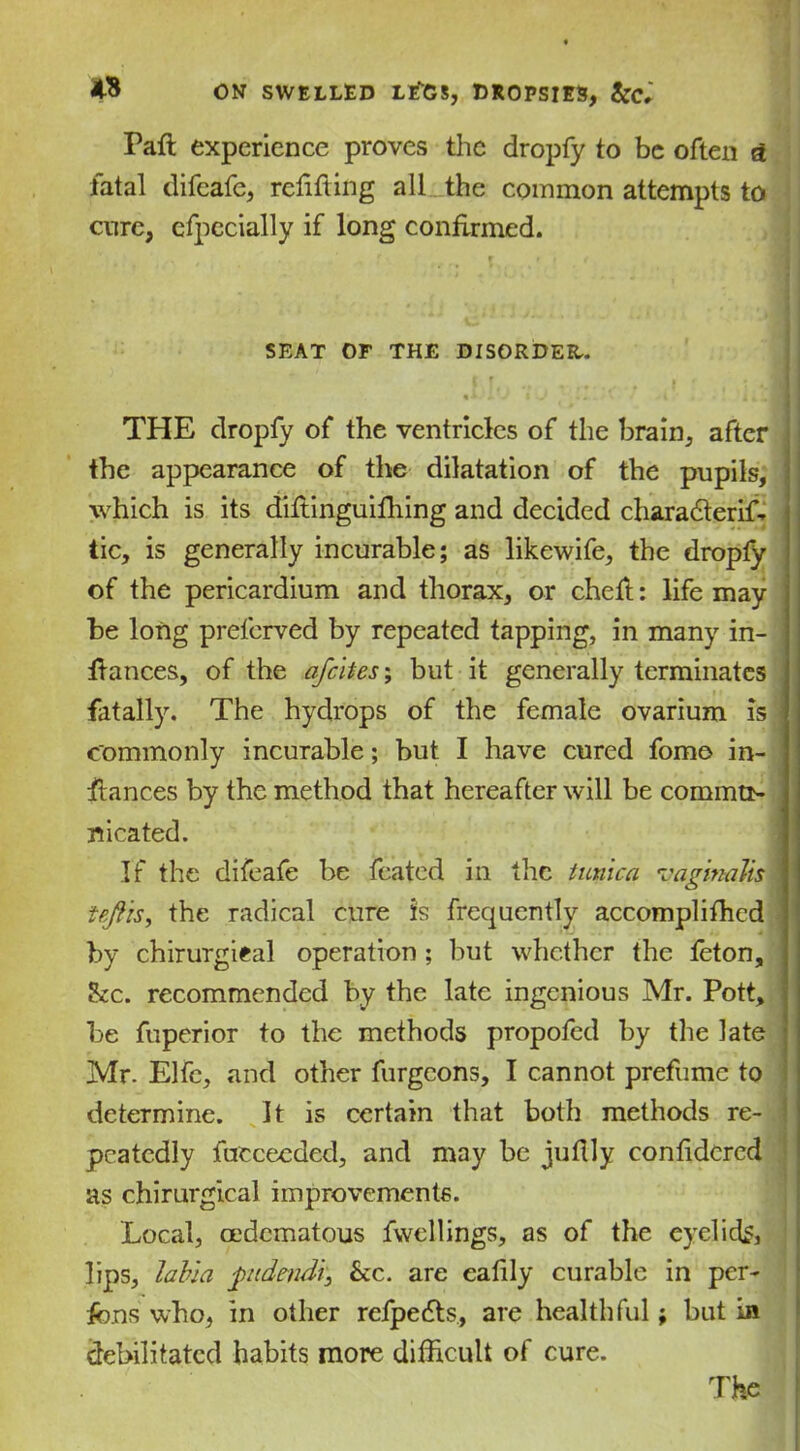 Paft experience proves the dropfy to be often a fatal difcafc, relifting all_the common attempts to cure, cfpecially if long confirmed. SEAT OF THE DISORDER. THE dropfy of the ventricles of the brain, after the appearance of the dilatation of the pupils, which is its diftinguifhing and decided charadlerift tic, is generally incurable; as likewife, the dropfy of the pericardium and thorax, or cheft: life may be long preferred by repeated tapping, in many in- ftances, of the a/cites; but it generally terminates fatally. The hydrops of the female ovarium is commonly incurable; but I have cured fomo in- stances by the method that hereafter will be commtiy nicated. If the difeafe be fcated in the tunica vaginalis nftis, the radical cure is frequently accomplifhcd by chirurgieal operation; but whether the feton, he. recommended by the late ingenious Mr. Pott, be fuperior to the methods propofed by the late Mr. Elfc, and other furgeons, I cannot prefumc to determine. It is certain that both methods re- peatedly fucceeded, and may be jufily conlidcrcd as chirurgical improvements. 'Local, oedematous fwellings, as of the eyelids, lips, labia ptdendi, he. are ealily curable in per- sons who, in other rcfpe£ts, are healthful; but in debilitated habits more difficult of cure.