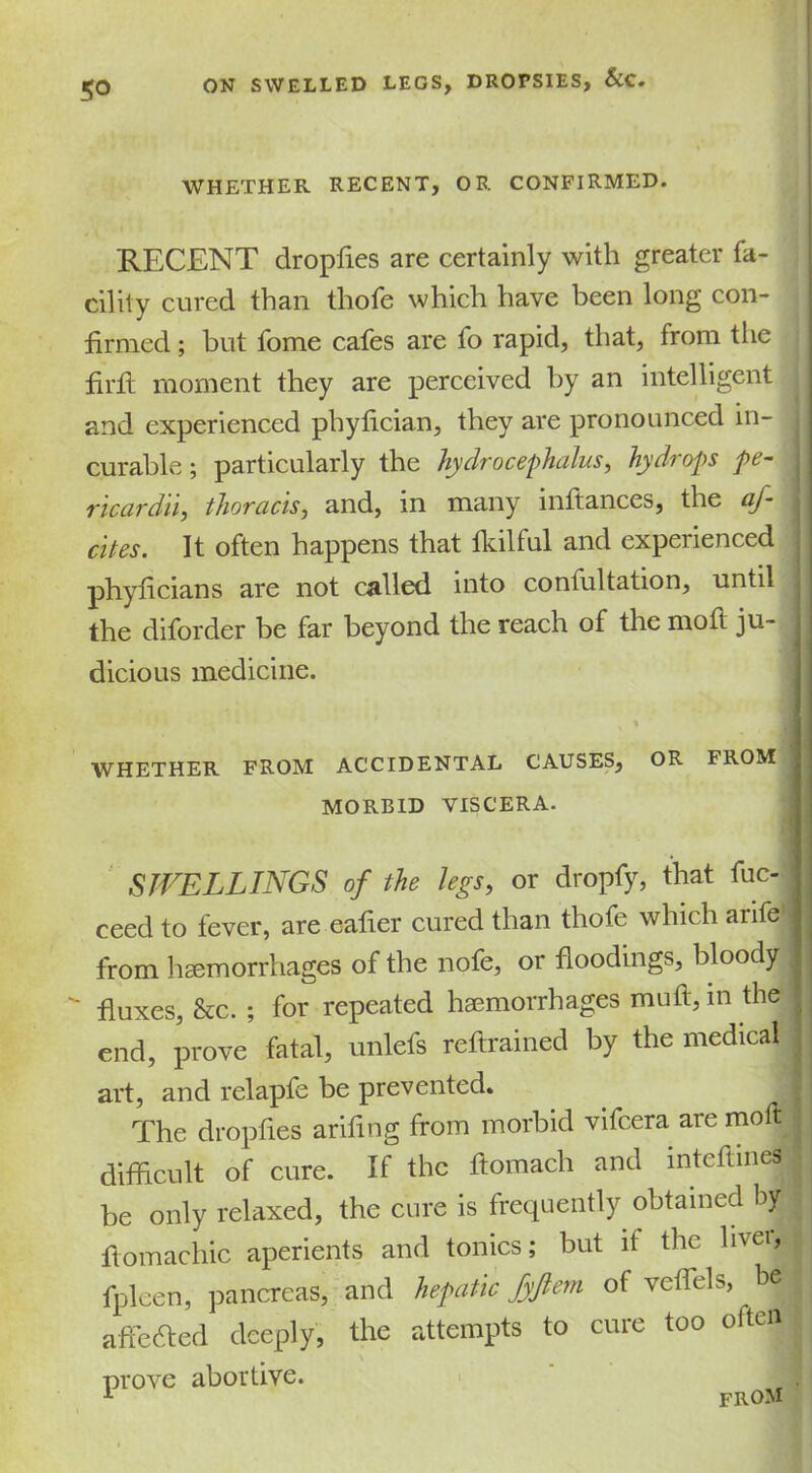 WHETHER RECENT, OR CONFIRMED. RECENT dropfies are certainly with greater fa- cility cured than thofe which have been long con- firmed ; but fome cafes are fo rapid, that, from the firfl moment they are perceived by an intelligent and experienced phyfician, they are pronounced in- curable ; particularly the hydrocephalus, hydrops pe- ricardii, thoracis, and, in many inftances, the af- dtes. It often happens that Ikilful and experienced phyficians are not called into confultation, until the diforder be far beyond the reach of the moft ju- j dicious medicine. y WHETHER FROM ACCIDENTAL CAUSES, OR FROM j MORBID VISCERA. SWELLINGS of the legs, or dropfy, that fuc- ceed to fever, are eafier cured than thofe which anfe , from haemorrhages of the nofe, or floodings, bloody |  fluxes, &c. ; for repeated haemorrhages muft,in the ; end, prove fatal, unlefs reftrained by the medical \ art, and relapfe be prevented. | The dropfies arifing from morbid vifcera are moft ■ difficult of cure. If the ftomach and inteftines be only relaxed, the cure is frequently obtained by I fiomachic aperients and tonics; but it the liver, fpleen, pancreas, and hepatic fyjlem of veflels, be j j abetted deeply, the attempts to cure too often ; prove abortive. A from