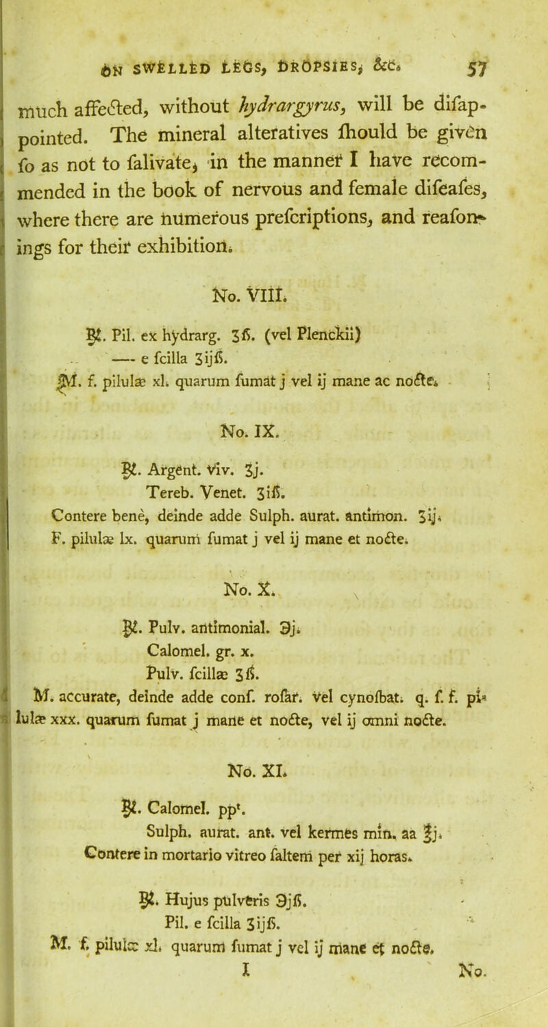 much affected, without hydrargyrus, will be difap- pointed. The mineral alteratives ftiould be given fo as not to falivate* in the manned I have recom- mended in the book of nervous and female difeafes, where there are numerous preferiptions, and reafon- ings for their exhibition* IRt. Pil. ex hydrarg. 3fi. (vel Plenckii) — e fcilla *M. f. pilulsc xh quarum fumat j vel ij mane ac node* ■ No. IX. Argent. Viv. 3j. Tereb. Venet. 3ifl. Contere bene, deinde adde Sulph. aurat. antimon. F. pilulce lx. quarum fumat j vel ij mane et node. No. X. Pulv. antimonial. 3j. Calomel, gr. x. Pulv. fcillse 31b M. accurate, deinde adde conf. rofar. vel cynolbat. q. f. f. pi* lul® xxx. quarum fumat j mane et node, vel ij omni node. No. XI. Calomel, pp*. Sulph. aurat. ant. vel kermes min. aa fj. Contere in mortario vitreo faltem per xij horas. 7 $£. Hujus pulvtris 3jfi. Pil. e fcilla 3ijfi. M. f, pilule xlt quarum fumat j vel ij mane et node. I , ' No.
