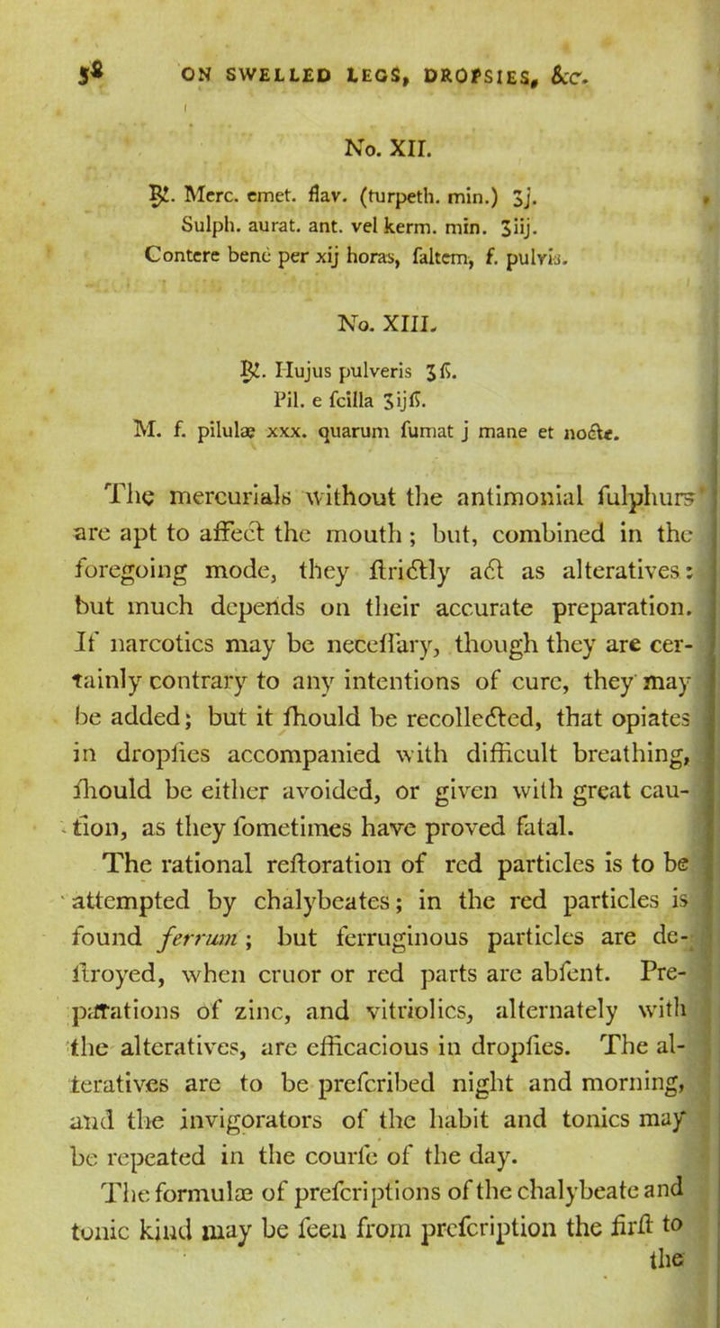■ No. XII. Mere. emet. fkv. (turpeth. min.) 3j. Sulph. aurat. ant. vel kerm. min. 3iij. Gontere bene per xij horas, faltcm, f. pulvks. No. XIII, 5^. Ilujus pulveris 3fi. Pil. e fcilla 3>ff- M. f. pilulae xxx. quarum fumat j mane et noete. The mercurials without the antimonial fulphur?,‘j are apt to affect the mouth ; but, combined in the j foregoing mode, they ftriClly a6l as alteratives: but much depends on their accurate preparation. , If narcotics may be neceffary, though they are cer- ' tainly contrary to any intentions of cure, they may j be added; but it fhould be recollected, that opiates in droplies accompanied with difficult breathing, fhould be either avoided, or given with great cau- tion, as they fometimes have proved fatal. The rational reftoration of red particles is to be attempted by chalybeates; in the red particles is 1 found ferrmn; but ferruginous particles are de- ilroyed, when cruor or red parts are abfent. Pre- parations of zinc, and vitriolics, alternately with the alteratives, are efficacious in droplies. The al- teratives are to be preferibed night and morning, and the invigorators of the habit and tonics may be repeated in the courfe of the day. The formulae of preferiptions of the chalybeate and tonic kind may be feen from prefeription the hrtf to the