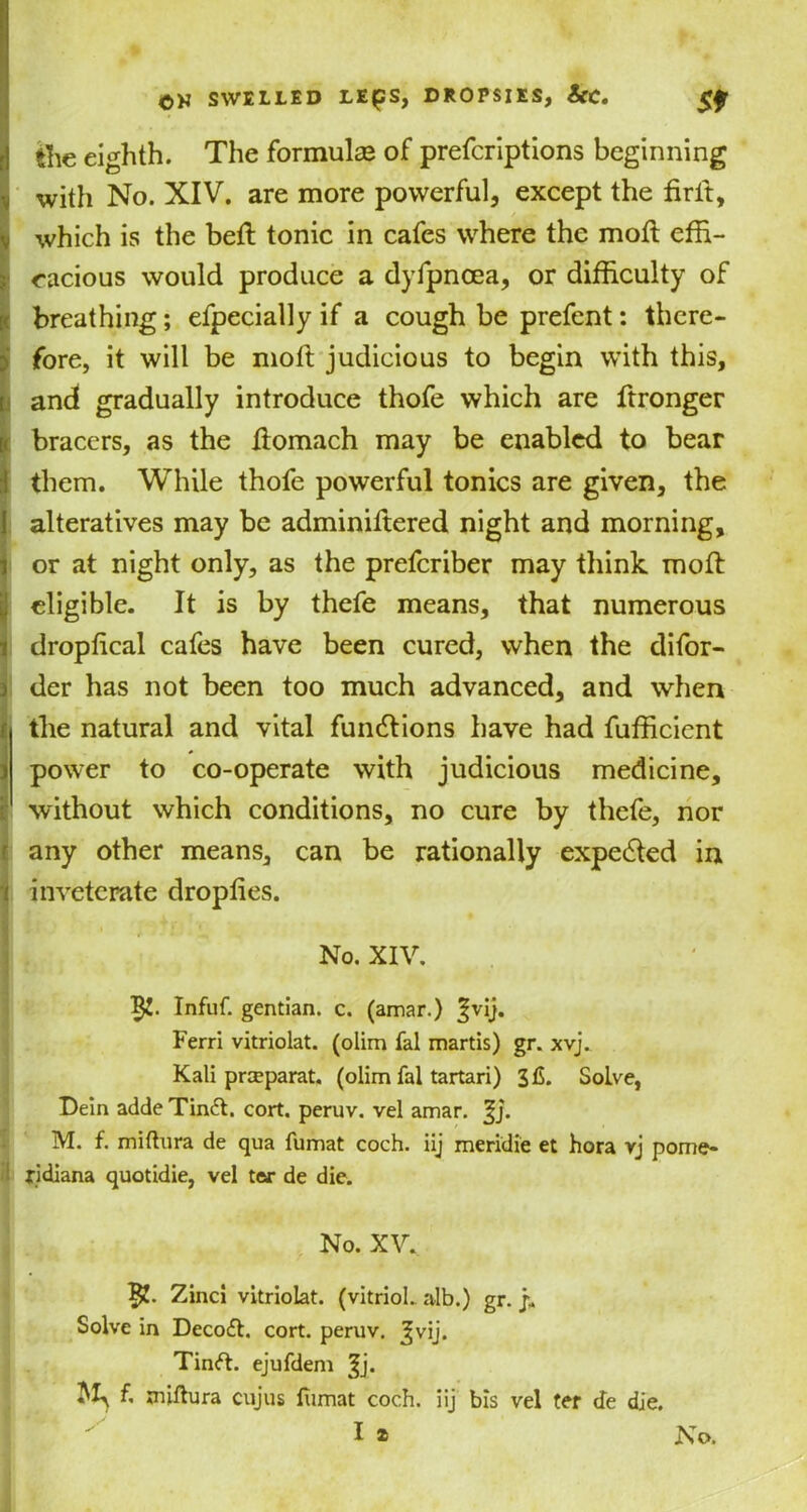 r 1 the eighth. The formulas of prefcriptions beginning with No. XIV. are more powerful, except the drft, which is the belt tonic in cafes where the mod effi- cacious would produce a dyfpncea, or difficulty of breathing; efpecially if a cough be prefent: there- fore, it will be mod judicious to begin with this, and gradually introduce thofe which are ftronger bracers, as the domach may be enabled to bear them. While thofe powerful tonics are given, the alteratives may be adminiftered night and morning, or at night only, as the preferiber may think mod eligible. It is by thefe means, that numerous dropdeal cafes have been cured, when the difor- der has not been too much advanced, and when the natural and vital functions have had fufficient power to co-operate with judicious medicine, without which conditions, no cure by thefe, nor any other means, can be rationally expe&ed in inveterate dropdes. No. XIV. Infuf. gentian, c. (amar.) Jvij. Ferri vitriolat. (olim fal martis) gr. xvj. Kali preeparat. (olim fal tartari) Solve, Dein adde Tinffi cort. peruv. vel amar. %j. M. f. miftura de qua fumat coch. iij meridie et hora rj pome* jridiana quotidie, vel t<v de die. No. XV. Zinci vitriolat. (vitriol, alb.) gr. j. Solve in Deco£t. cort. peruv. ^vij. Tinft. ejufdem |j. M,f. miftura cujus fiimat coch. iij bis vel ter cfe die.