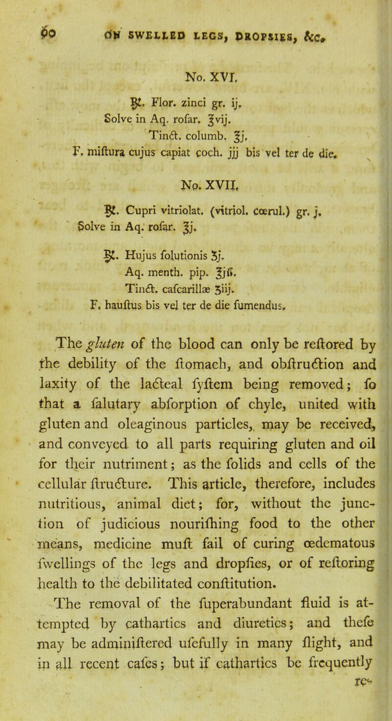 $0 No. XVI, Flor. zinci gr. ij. Solve in Aq. rofar. ^vij. Tin£i:. columb. ^j, F. miftura cujus capiat coch. jjj bis vel ter de die. Np. XVII, 5!. Cupri vitriolat. (vitriol. Ccerul.) gr. j, Solve in Aq. rofar. |j. Hujus folytionis 5j. Aq. menth. pip. %}(i. Tin£L cafcarillae 5iij. F. hauftus bis vel ter de die fumendus. The gluten of the blood can only be reflored by the debility of the ftomach, and obftrudtion and laxity of the ladteal fyflem being removed; fo that a falutary abforption of chyle, united with gluten and oleaginous particles, may be received, and conveyed to all parts requiring gluten and oil for their nutriment; as the folids and cells of the cellular flrudture. This article, therefore, includes nutritious, animal diet; for, without the junc- tion of judicious nourithing food to the other means, medicine mutt fail of curing cedematous fwellings of the legs and dropfies, or of reftoring health to the debilitated conflitution. The removal of the fuperabundant fluid is at- tempted by cathartics and diuretics; and thefe may be adminiftered ufefully in many flight, and in all recent cafes; but if cathartics be frequently