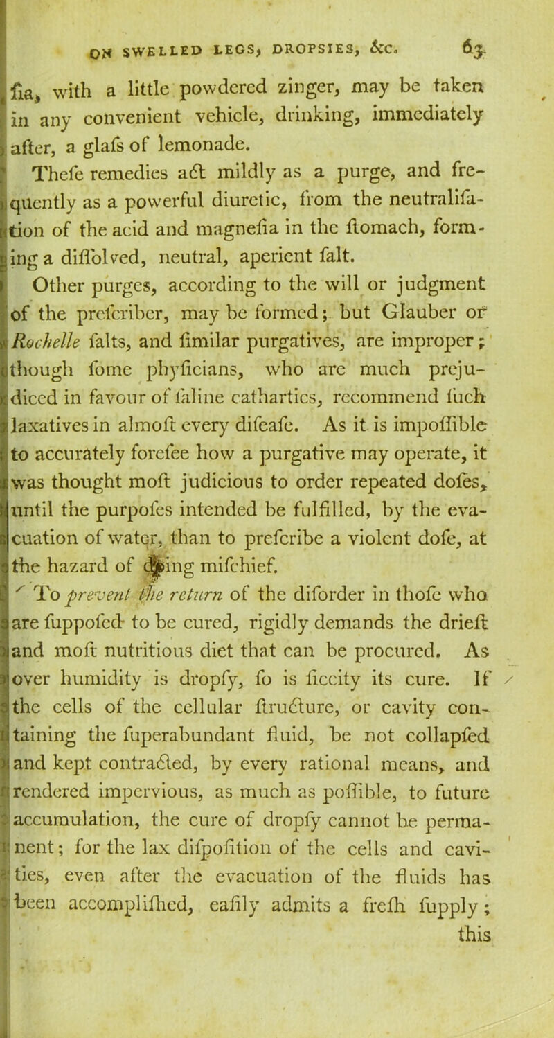 fia, with a little powdered zinger, may be taken in any convenient vehicle, drinking, immediately after, a glafs of lemonade. Thefe remedies abt mildly as a purge, and fre- quently as a powerful diuretic, from the neutralifa- tion of the acid and magnefla in the ftomach, form- ing a diflolved, neutral, aperient fait. Other purges, according to the will or judgment of the preferiber, maybe formed; but Glauber or * Rochelle falts, and fimilar purgatives, are improper; though feme phyticians, who are much preju- diced in favour of laline cathartics, recommend liich laxatives in almoft every difeafe. As it is impoflible to accurately forefee how a purgative may operate, it was thought moft judicious to order repeated dotes, until the purpofes intended be fulfilled, by the eva- cuation of water, than to preferibe a violent dofe, at the hazard of djfeing mifehief. x To prevent the return of the diforder in thofe who are fuppofed- to be cured, rigidly demands the drieft and moft nutritious diet that can be procured. As over humidity is dropfy, fo is ticcity its cure. If the cells of the cellular Arublure, or cavity con- taining the fuperabundant fluid, be not collapfed and kept contracted, by every rational means, and r; rendered impervious, as much as poflible, to future accumulation, the cure of dropfy cannot be perma- nent; for the lax difpofition of the cells and cavi- ‘ ties, even after the evacuation of the fluids has been accompliflied, caflly admits a frefh lupply; this I ,