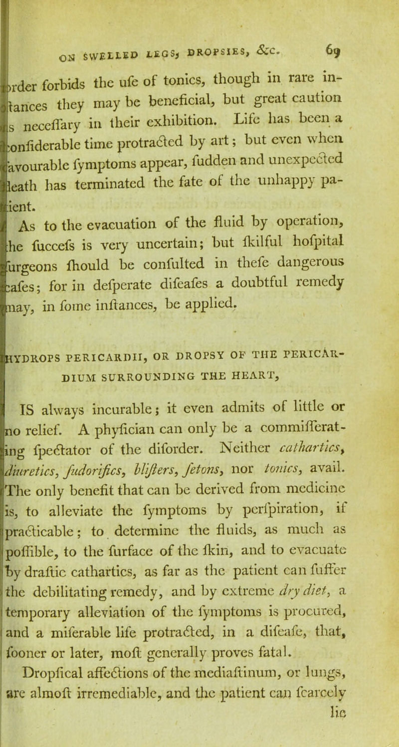>rder forbids the ufe of tonics, though in rare in- tances they may be beneficial, but great caution s neceflary in their exhibition. Life has been a :onfiderable time protraCted by art; but even when avourable fymptoms appear, fudden and unexpected leath has terminated the fate ot the unhappy pa- rent. As to the evacuation of the fluid by operation, he fuccefs is very uncertain; but fkilful hofpital urgeons fhould be confulted in thete dangerous »afes; for in defperate difeafes a doubtful remedy nay, in fome infiances, be applied. HYDROPS PERICARDII, OR DROPSY OF THE PERICAR- DIUM SURROUNDING THE HEART, IS always incurable j it even admits of little or no relief. A phyfician can only be a commiflerat- ing fpeCtator of the diforder. Neither cathartics, diuretics, fudorifes, hlijiers, J'etons, nor tonics, avail. The only benefit that can be derived from medicine is, to alleviate the fymptoms by pertpiration, it practicable; to determine the fluids, as much as poflible, to the furface of the fkin, and to evacuate by drafiic cathartics, as far as the patient can fuffer the debilitating remedy, and by extreme dry diet, a temporary alleviation of the fymptoms is procured, and a milerable life protracted, in a difeafe, that, fooner or later, mofl generally proves fatal. Dropfical affections of the mediaftinum, or lungs, are almoft irremediable, and the patient can fcarcely lie
