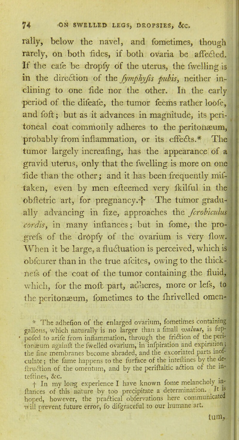 rally, below the navel, and fometimes, though rarely, on both tides, if both ovaria be affected. If the cafe be dropfy of the uterus, the fwelling is in the direction of the fymphyfis pubis, neither in- clining to one tide nor the other. In the early period of the difeafe, the tumor feems rather loofe, and foft; but as it advances in magnitude, its peri- I toneal coat commonly adheres to the peritonaeum, probably from inflammation, or its effects.* The tumor largely increafing, has the appearance of a gravid uterus, only that the fwelling is more on one iide than the other; and it has been frequently mif- taken, even by men efleemed very fkilful in the obfletric art, for pregnancy.'}- The tumor gradu- ally advancing in lize, approaches the fcrobiculus cordis, in many inflances; but in fome, the pro- grefs of the drCpfy of the ovarium is very flow. When it be large, a fluctuation is perceived, which is obfeurer than in the true afeites, owing to the thick- nefs of the coat of the tumor containing the fluid, which, for the mofl part, adheres, more or lefs, to the peritonaeum, fometimes to the fhrivelled omen- * The adhefion of the enlarged ovarium, fometimes containing gallons, which naturally is no larger than a fmall walnut, is fup- pofed to arife from inflammation, through the fridlion of the peri- tonaeum againft the fwelled ovarium, in infpiration and expiration; the fine membranes become abraded, and the excoriated parts inof- culate; the fame happens to the furface of the inteftines bv the de- ftrudtion of the omentum, and by the periftaldc adtion of the in- teftines, &c. f In my long experience I have known fome melancholy in- ftances of this nature by too precipitate a determination. If ** i hoped, however, the p radii cal obfervations here communicated will prevent future error, fo difgraceiul to our humane art. tmn,