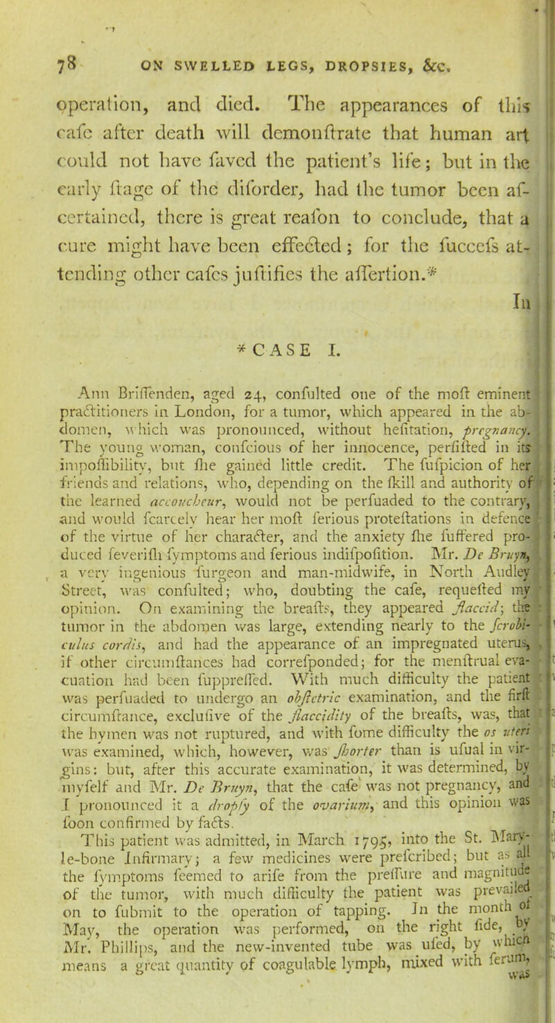 operation, and died. The appearances of this cafe after death will dcmonftrate that human art could not have favcd the patient’s life; but in the early ftage of the diforder, had the tumor been af- ccrtaincd, there is great realon to conclude, that a cure might have been effected; for the fucccfs at- tending other cafes juftifies the affertion.*' In * C A S E I. Ann BrifTenden, aged 24, confulted one of the mofl eminent practitioners in London, for a tumor, which appeared in the ab- : domen, v hich was pronounced, without hefitation, pregnancy. The young woman, confcious of her innocence, perfifted in its impoflibility, but flie gained little credit. The fufpicion of her friends and relations, who, depending on the (kill and authority of the learned accoucheur, would not be perfuaded to the contrary, and would fcarcelv hear her mod lerious protellations in defence of the virtue of her character, and the anxiety fire Buffered pro- duced feverifh fymptoms and ferious indifpofition. Mr. De Bruy*, , a very ingenious furgeon and man-midwife, in North Audley Street, was confulted; who, doubting the cafe, requelted my opinion. On examining the breads, they appeared flaccid-, die tumor in the abdomen was large, extending nearly to the ferobi- cuius cordis, and had the appearance of an impregnated uterus, , if other circumfiances had correfponded; for the menflrual eva- > cuation had been fuppreffed. With much difficulty the patient was perfuaded to undergo an obflctric examination, and the firfl circumflance, exclufive of the jlaccidity of the breads, was, that the hymen was not ruptured, and with fome difficulty the os uteri was examined, which, however, was Jhorter than is ufual in vir- gins: but, after this accurate examination, it was determined, by myfelf and Mr. De Bruyn, that the cafe' was not pregnancy, and i| .1 pronounced it a dropfy of the ovarium, and this opinion was fbon confirmed by fails. j This patient was admitted, in March 179.5? ’nt0 ^ie ^ le-bone Infirmary; a few medicines were preicribed; but as aUB the fymptoms feemed to arife from the predure and magnitude of the tumor, with much difficulty the patient was prevailed® on to fubmit to the operation of tapping. In the month 0 May, the operation was performed, on the right fide, by Mr. Phillips, and the new-invented tube was ufed, by whi . S* means a great quantity of coagulable lymph, mixed with ierU™£
