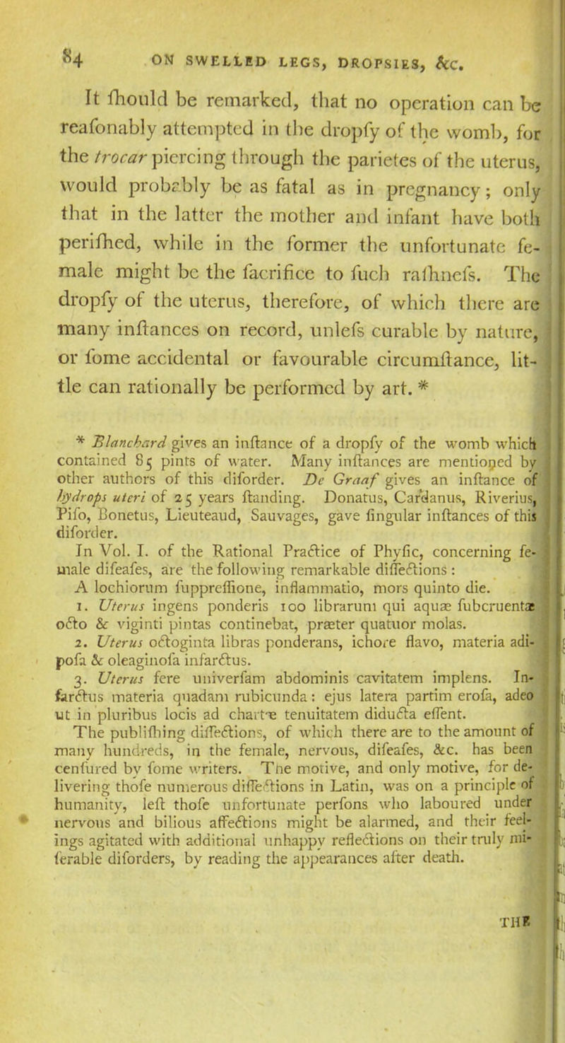 It fhould be remarked, that no operation can be reafonably attempted in the dropfy of the womb, for the trocar piercing through the parietes of the uterus, would probably be as fatal as in pregnancy; only that in the latter the mother and infant have both perifhed, while in the former the unfortunate fe- ■ male might be the facrifice to fuch rafhnefs. The dropfy of the uterus, therefore, of which there are many inftances on record, unlefs curable by nature, j or fome accidental or favourable circumftance, lit- j tie can rationally be performed by art. '* * Blanchard gives an inftance of a dropfy of the womb which contained 85 pints of water. Many in fiances are mentioned by other authors of this diforder. De Graaf gives an inftance of hydrops uteri of 25 years ftanding. Donatus, Cardanus, Riverius, Pifo, Bonetus, Lieuteaud, Sauvages, gave lingular inftances of this diforder. In Vol. I. of the Rational Practice of Phyfic, concerning fe- male difeafes, are the following remarkable diffeCtions : A lochiorum l'uppreffione, inflammatio, mors quinto die. 1. Uterus ingens ponderis 100 libraruni qui aquae fuberuenta: oCto & viginti pintas continebat, praeter quatuor molas. 2. Uterus oCtoginta libras ponderans, ichore flavo, materia adi- pofti & oleaginola infarCtus. 3. Uterus fere univerfam abdominis cavitatem implens. In- far Chi s materia quadam rubicunda: ejus latera partim erofa, adeo ut in pluribus locis ad charts tenuitatem diduCta eftent. The publilhing diffeCtions, of which there are to the amount of many hundreds, in the female, nervous, difeafes, &c. has been cenlured by fome writers. Tne motive, and only motive, for de- livering thofe numerous diffeCtions in Latin, was on a principle of humanity, left thofe unfortunate perfons who laboured under nervous and bilious affections might be alarmed, and their feet ings agitated with additional unhappy reflections on their truly mi* ferable diforders, by reading the appearances alter death. the