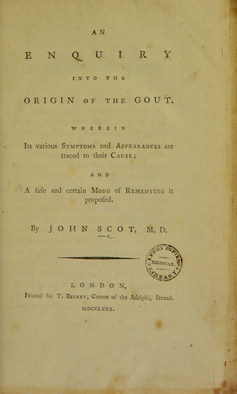 enquiry INTO THE ORIGIN OF THE GOUT. WHEREIN Its various Symptoms and Appearances arc traced to their Cause ; AND A fafe and certain Mode of Remedying it propofed. By JOHN SCOT, — c_ LONDON, Printed for T. Becket, Corner of the Adelphi, Strand. M. D. jj MDCCLXXX.