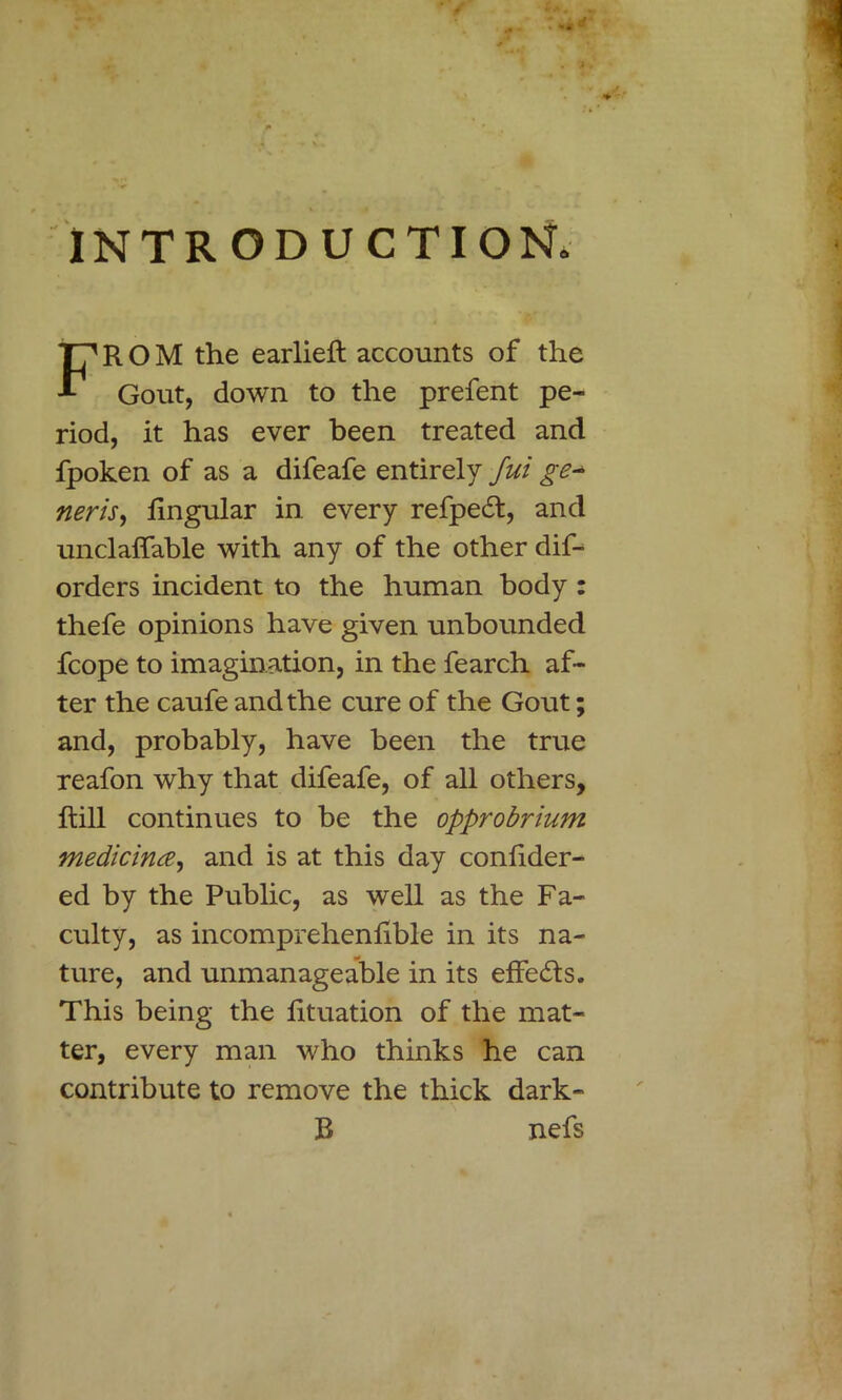 INTRODUCTION. FROM the earlieft accounts of the Gout, down to the prefent pe- riod, it has ever been treated and fpoken of as a difeafe entirely Jut ge^ neris, lingular in every refpedl, and unclalfable with any of the other dif- orders incident to the human body : thefe opinions have given unbounded fcope to imagination, in the fearch af- ter the caufe and the cure of the Gout; and, probably, have been the true reafon why that difeafe, of all others. Hill continues to be the opprobrium medicinal, and is at this day conlider- ed by the Public, as well as the Fa- culty, as incomprehenlible in its na- ture, and unmanageable in its effects. This being the lituation of the mat- ter, every man who thinks he can contribute to remove the thick dark- 11 nefs