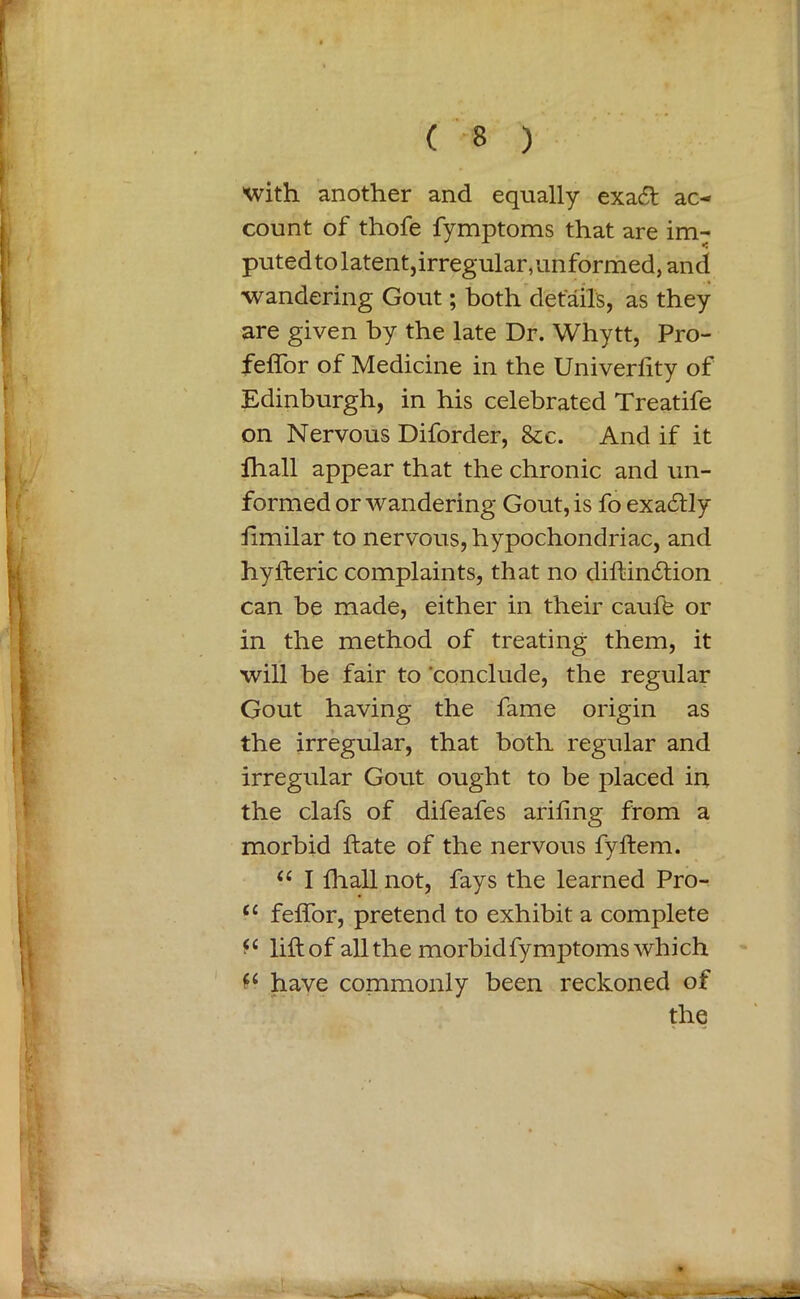 With another and equally exadt ac- count of thofe fymptoms that are im- puted to latent, irregular, unformed, and wandering Gout; both details, as they are given by the late Dr. Whytt, Pro- feffor of Medicine in the Univerfity of Edinburgh, in his celebrated Treatife on Nervous Diforder, &e. And if it fhall appear that the chronic and un- formed or wandering Gout, is fo exactly limilar to nervous, hypochondriac, and hyfteric complaints, that no diftincftion can be made, either in their caufe or in the method of treating them, it will be fair to conclude, the regular Gout having the fame origin as the irregular, that both regular and ■ irregular Gout ought to be placed in the clafs of difeafes arifing from a morbid ftate of the nervous fyftem. “ I fhall not, fays the learned Pro- <c feffor, pretend to exhibit a complete fc lift of all the morbid fymptoms which have commonly been reckoned of the