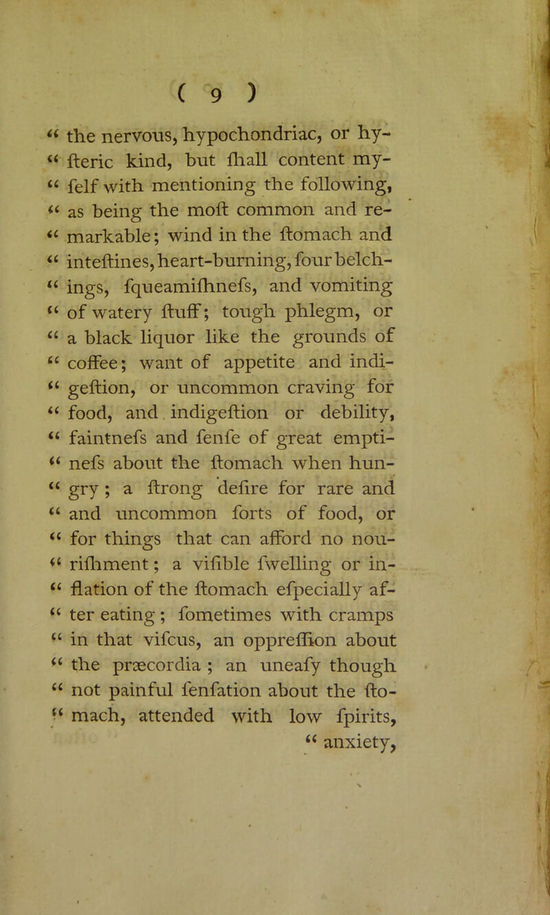 “ the nervous, hypochondriac, or hy- “ fleric kind, but fhall content my- “ felf with mentioning the following, (( as being the molt common and re- u markable; wind in the flomach and “ inteflines, heart-burning, four belch- “ ings, fqueamifhnefs, and vomiting “ of watery fluff; tough phlegm, or “ a black liquor like the grounds of u coffee; want of appetite and indi- (( geftion, or uncommon craving for “ food, and indigeflion or debility, “ faintnefs and fenfe of great empti- i( nefs about the flomach when hun- u gry ; a ftrong defire for rare and “ and uncommon forts of food, or “ for things that can afford no nou- rifliment; a vifible fwelling or in- “ flation of the flomach efpecially af- u ter eating ; fometimes with cramps u in that vifcus, an oppreflion about (( the praecordia ; an uneafy though “ not painful fenfation about the flo- u mach, attended with low fpirits, “ anxiety,