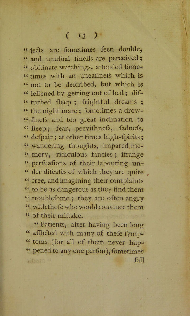 44 je&s are fometimes feen double, 44 and unufual fmells are perceived; 44 obftinate watchings, attended fome-* 44 times with an uneafinefs which is 44 not to be defcribed, but which is 44 leffened by getting out of bed ; dif- 44 turbed fleep ; frightful dreams ; “ the night mare ; fometimes a drow- 44 linefs and too great inclination to 44 deep; fear, peevifhnefs, fadnefs, 44 defpair ; at other times high-fpirits; 44 wandering thoughts, impared me- u mory, ridiculous fancies ; ftrange u perfuafions of their labouring un- <£ der difeafes of which they are quite u free, and imagining their complaints <£ to be as dangerous as they find them “ troublefome ; they are often angry i 4 with thofe who would convince them 4 4 of their miftake. 44 Patients, after having been long 44 afflicted with many of thefe fymp- 44 toms (for all of them never hap- 44 pened to any one perfon), fometimes fall i