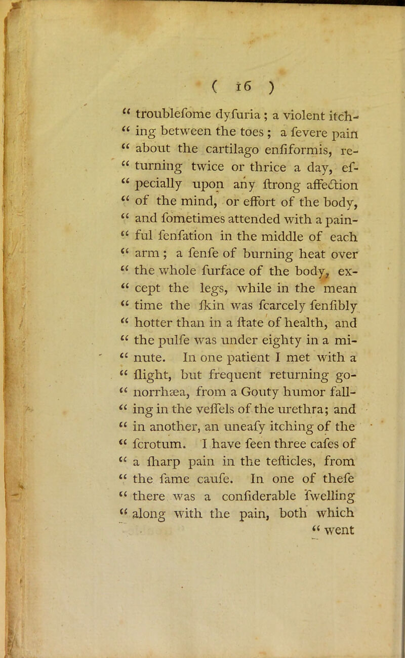 u troublefome dyfuria ; a violent itch- “ ing between the toes ; a fevere pain “ about the cartilago enfiformis, re- “ turning twice or thrice a day, ef- “ pecially upon any ftrong affection “ of the mind, or effort of the body, “ and fometimes attended with a pain- “ ful fenfation in the middle of each (i arm; a fenfe of burning heat over u the whole furface of the body, ex- “ cept the legs, while in the mean “ time the Ikin was fcarcely fenfibly “ hotter than in a hate of health, and u the pulfe was under eighty in a mi- Ci nute. In one patient I met with a “ flight, but frequent returning go- u norrhcea, from a Gouty humor fall- u ing in the veflels of the urethra; and u in another, an uneafy itching of the * “ fcrotum. I have feen three cafes of tc a fliarp pain in the tefticles, from “ the fame caufe. In one of thefe u there was a confiderable 'fwelHng u along with the pain, both which “ went