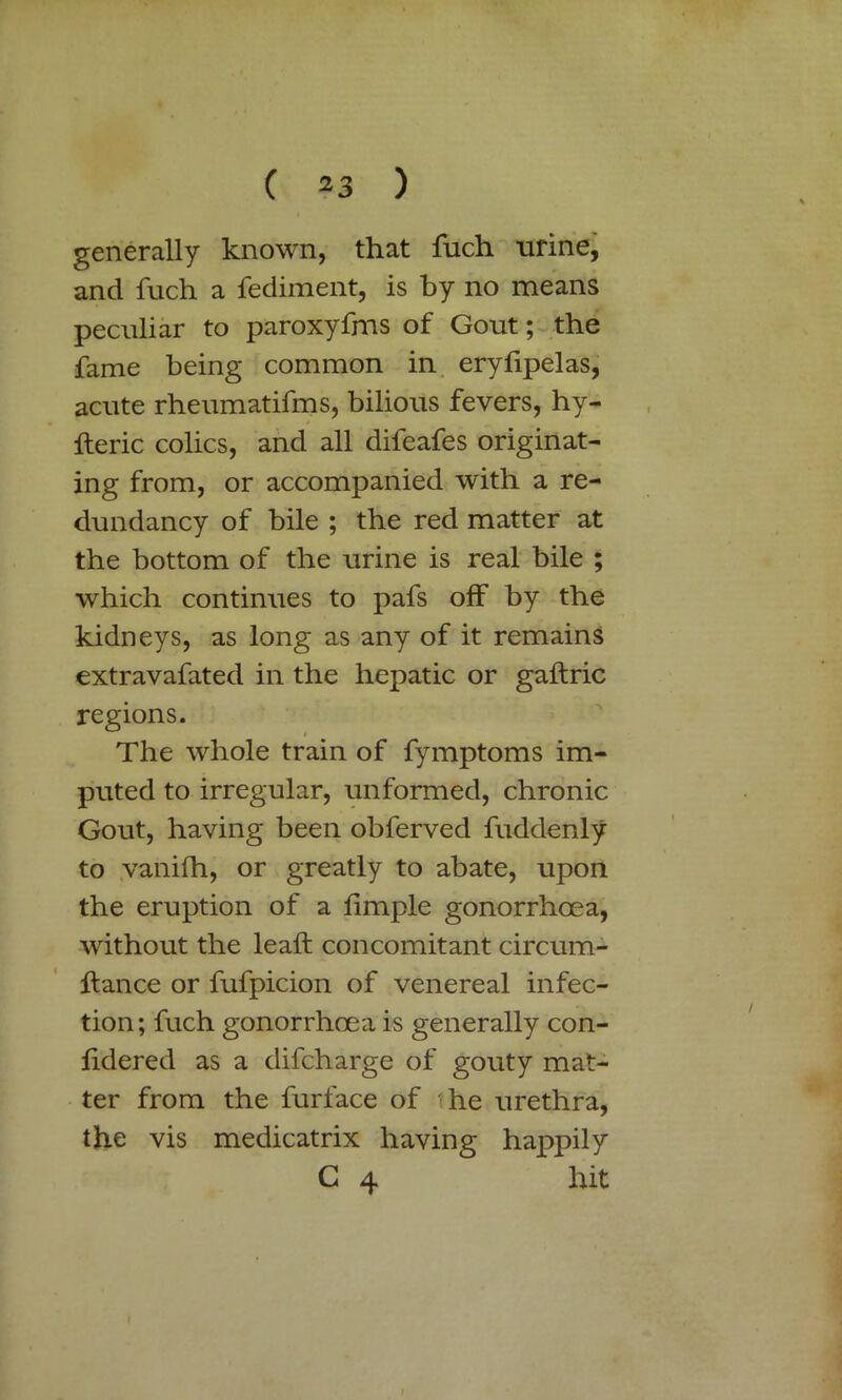 generally known, that fuch -urine, and fuch a fediment, is by no means peculiar to paroxyfms of Gout; the fame being common in eryfipelas, acute rheumatifms, bilious fevers, hy- fteric colics, and all difeafes originat- ing from, or accompanied with a re- dundancy of bile ; the red matter at the bottom of the urine is real bile ; which continues to pafs off by the kidneys, as long as any of it remains extravafated in the hepatic or gaftric regions. The whole train of fymptoms im- puted to irregular, unformed, chronic Gout, having been obferved fuddenly to vanifh, or greatly to abate, upon the eruption of a iimple gonorrhoea, without the leaft concomitant circurn- ffance or fufpicion of venereal infec- tion; fuch gonorrhoea is generally con- fidered as a difcharge of gouty mat- ter from the furface of he urethra, the vis medicatrix having happily C 4 hit