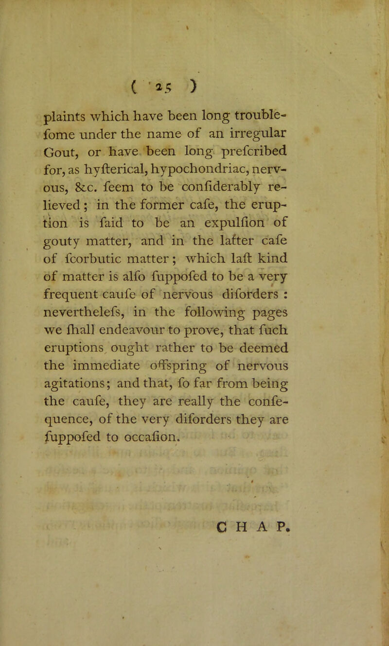 ( ' 25 ) plaints which have been long trouble- fome under the name of an irregular Gout, or have been long prefcribed for, as hvfterical, hypochondriac, nerv- ous, &x. feem to be confiderably re- lieved ; in the former cafe, the erup- tion is faid to be an expulfion of gouty matter, and in the lafter cafe of fcorbutic matter; which laft kind of matter is alfo fuppofed to be a very frequent caufe of nervous diforders : neverthelefs, in the following pages we fhall endeavour to prove, that fuch eruptions ought rather to be deemed the immediate offspring of nervous agitations; and that, fo far from being the caufe, they are really the confe- quence, of the very diforders they are fuppofed to occalion. CHAP.