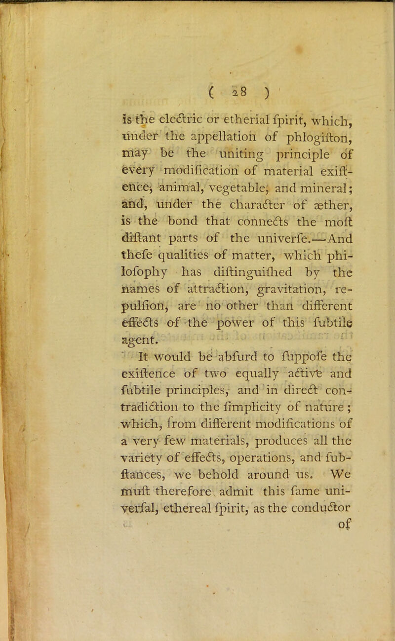 ( a 8 ) is the eleCtric or etherial fpirit, which, under the appellation of phlogifton, may be the uniting principle of every modification of material exig- ence-, animal, vegetable, and mineral; and, under the character of aether, is the bond that connects the molt diftant parts of the univerfe.—And thefe qualities of matter, which phi- lofophy has diftinguifhed by the r names of attraction, gravitation, re- pulfion, are no other than different effects of the power of this fubti’le agent. It would be abfurd to fuppofe the exiftence of twro equally aCtivt and fnbtile principles, and in direCt com tradiCtion to the fimplicity of nature ; which, irom different modifications of a very few materials, produces all the variety of effeCts, operations, and fub- ftances, we behold around us. We muff therefore admit this fame uni- verfal, ethereal fpirit, as the conductor of