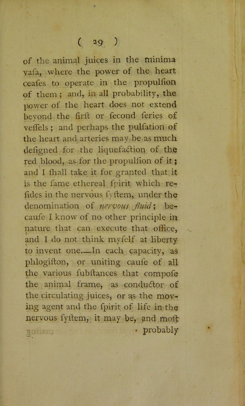 ( n-9 ) of the animal juices in the minima vafa, where the power of the heart ceafes to operate in the propulfion of them ; and, in all probability, the power of the heart does not extend beyond the firft or fecond feries of veflels ; and perhaps the pulfation of the heart and arteries may be as much deligned for the liquefaction of the red blood, as for the propulfion of it; and I fhall take it for granted that it is the fame ethereal fpirit which re- fides in the nervous fvftem, under the denomination of nervous fluid,; be- caufe I.know of no other principle in nature that can execute that office, * _ * and I do not think myfelf at liberty to invent one In each capacity, as phlogifton, or uniting caufe of all the various fubftances that compofe the animal frame, as conductor of the circulating juices, or as the mov- ing agent and the fpirit of life in the nervous fyifem, it may be, and molt o • probably