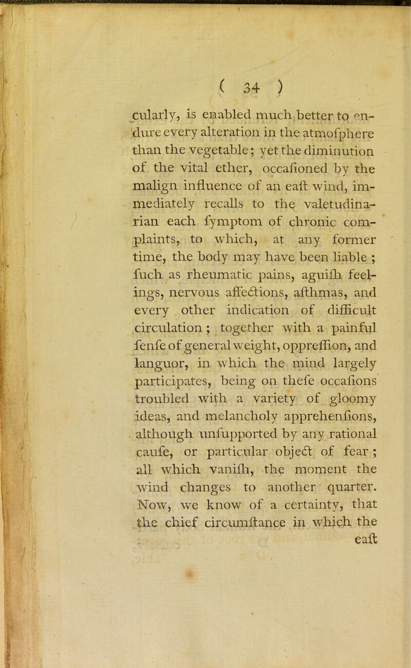 Cularly, is enabled much better to en- dure every alteration in the atmofphere than the vegetable; yet the diminution of the vital ether, occafioned by the malign influence of an eaft wind, im- mediately recalls to the valetudina- rian each fymptom of chronic com- plaints, to which, at any former time, the body may have been liable ; fuch as rheumatic pains, aguifli feel- ings, nervous affedtions, afthmas, and every other indication of difficult circulation ; together with a painful fenfe of general weight, oppreflion, and languor, in which the mind largely participates, being on thefe occaflons troubled with a variety of gloomy ideas, and melancholy apprehenflons, although unfupported by any rational caufe, or particular objedt of fear ; all which vanifli, the moment the wind changes to another quarter. Now, we know of a certainty, that the chief circumftance in which the eaft