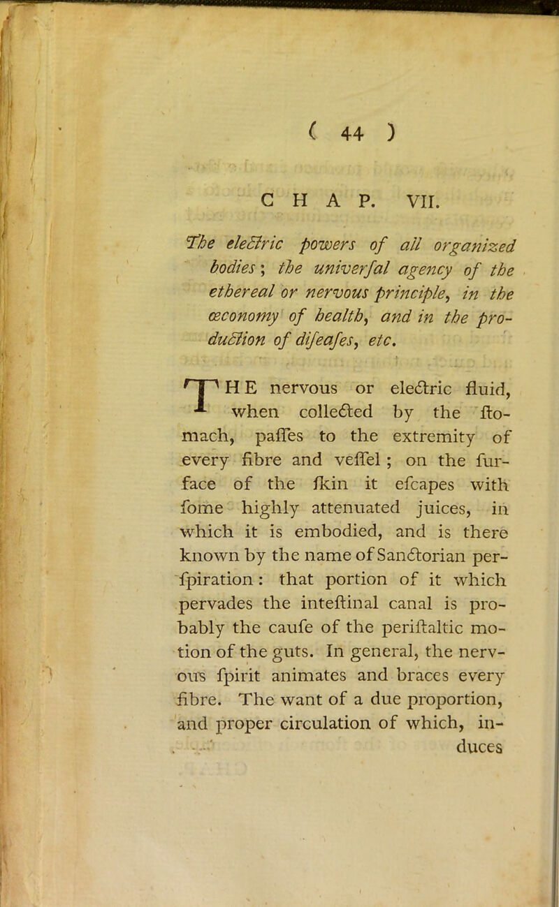 CHAP. VII. The eleBric powers of all organized bodies; the univerfal agency of the ethereal or nervous principle, in the (Economy of health, and in the pro- duBion of difeafes, etc. H E nervous or electric fluid, when colle&ed by the fto- mach, paffes to the extremity of every fibre and veffel ; on the fur- face of the fkin it efcapes with fome highly attenuated juices, in which it is embodied, and is there known by the name of Sanftorian per- foration : that portion of it which pervades the inteftinal canal is pro- bably the caufe of the periilaltic mo- tion of the guts. In general, the nerv- ous fpirit animates and braces every fibre. The want of a due proportion, and proper circulation of which, in- duces