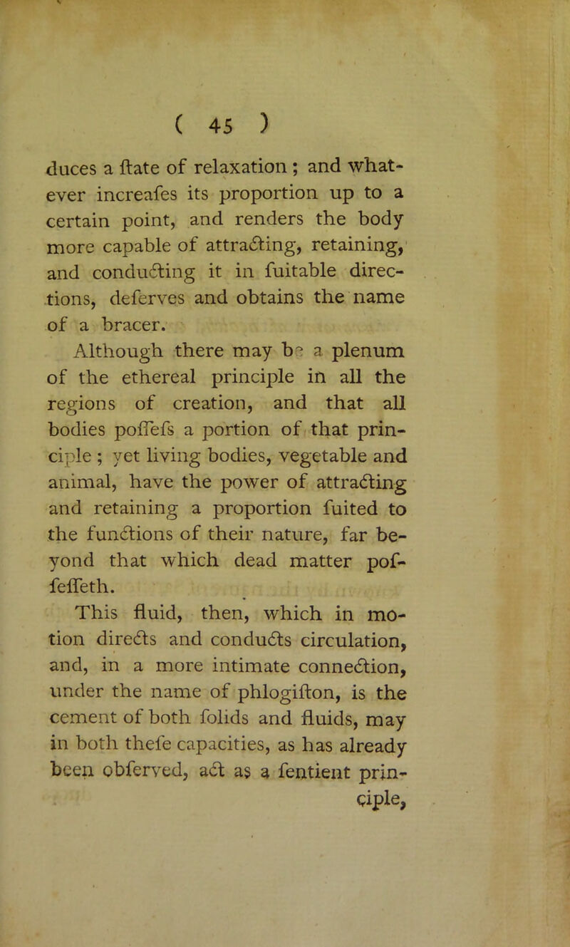 duces a ftate of relaxation ; and what- ever increafes its proportion up to a certain point, and renders the body more capable of attracting, retaining, and conducting it in fuitable direc- tions, deferves and obtains the name of a bracer. Although there may b^ a plenum of the ethereal principle in all the regions of creation, and that all bodies pofTefs a portion of that prin- ciple ; yet living bodies, vegetable and animal, have the power of attracting and retaining a proportion fuited to the functions of their nature, far be- yond that which dead matter pof- fefleth. This fluid, then, which in mo- tion directs and conducts circulation, and, in a more intimate connection, under the name of phlogifton, is the cement of both folids and fluids, may in both thefe capacities, as has already been obferved, aCt as a fentient prin- ciple,