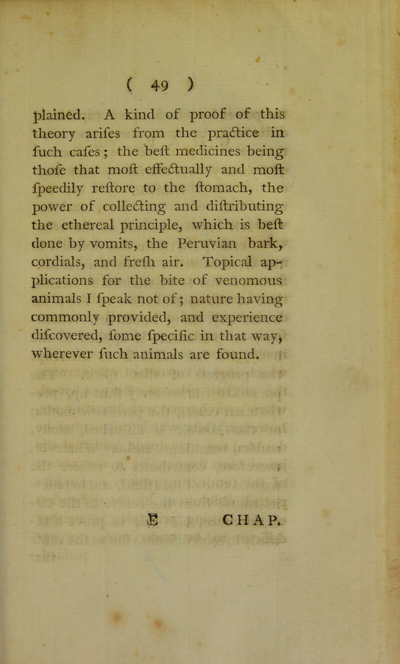 plained. A kind of proof of this theory arifes from the practice in fuch cafes; the belt medicines being thofe that moil effectually and moft fpeedily reftore to the ftomach, the power of collecting and diftributing the ethereal principle, which is beft done by vomits, the Peruvian bark, cordials, and frefh air. Topical ap- plications for the bite of venomous animals I fpeak not of; nature having commonly provided, and experience difcovered, fome fpecific in that way, wherever fuch animals are found. E C H A P.