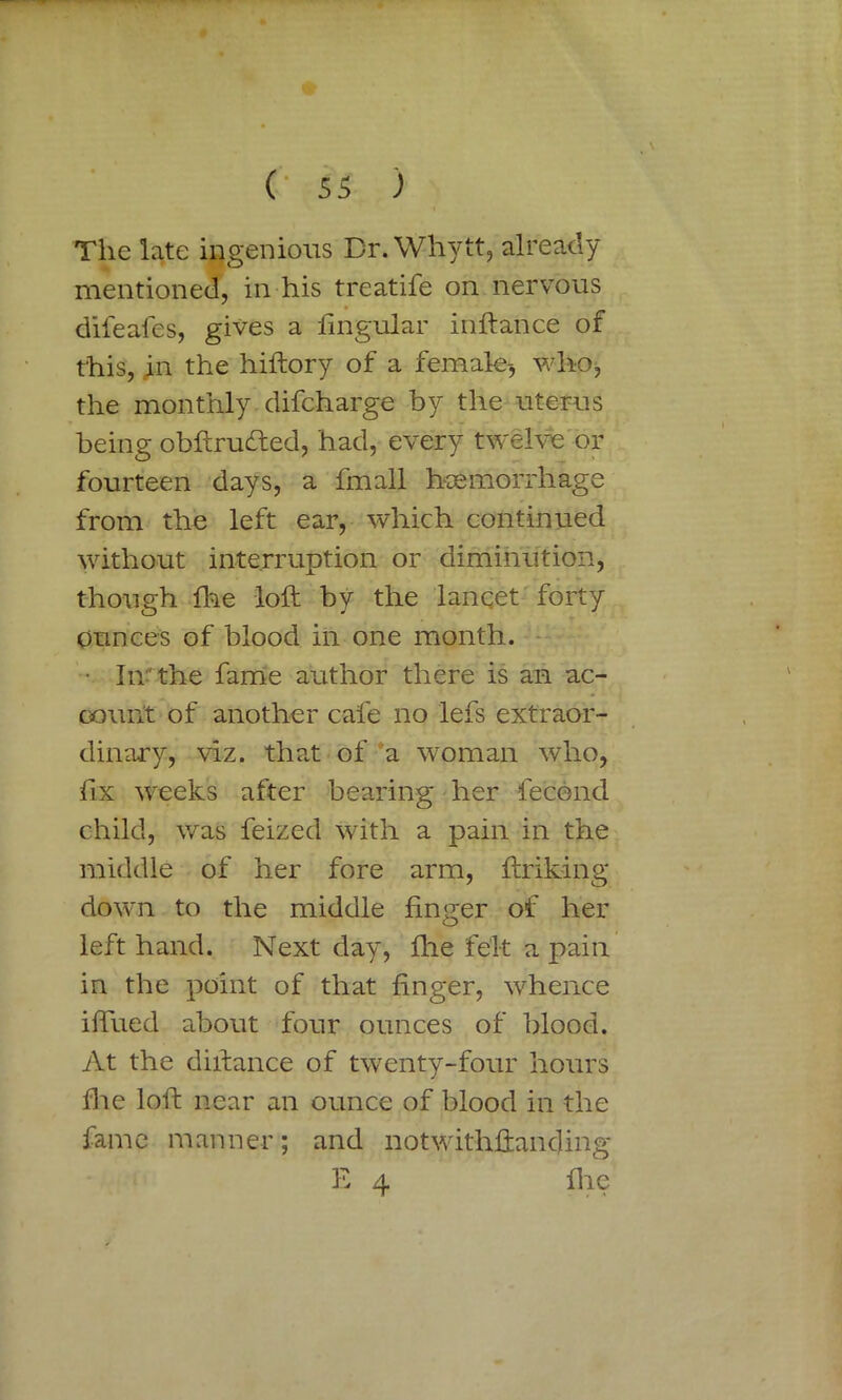 The late ingenious Br.Whytt, already mentioned, in his treatife on nervous dileafes, gives a lingular inftance of this, in the hiftory of a female-, who, the monthly difcharge by the uterus being obftrucfted, had, every twelve or fourteen days, a fmall haemorrhage from the left ear, which continued without interruption or diminution, though hie loft by the lanqet forty ounces of blood in one month. • In the fame author there is an ac- count of another cafe no lefs extraor- dinary, viz. that of a woman who, fix weeks after bearing her fecond child, was feized with a pain in the middle of her fore arm, ftriking down to the middle finger of her left hand. Next day, fhe felt a pain in the point of that finger, whence iftued about four ounces of blood. At the diftance of twenty-four hours die loft near an ounce of blood in the fame manner; and notwithftanding