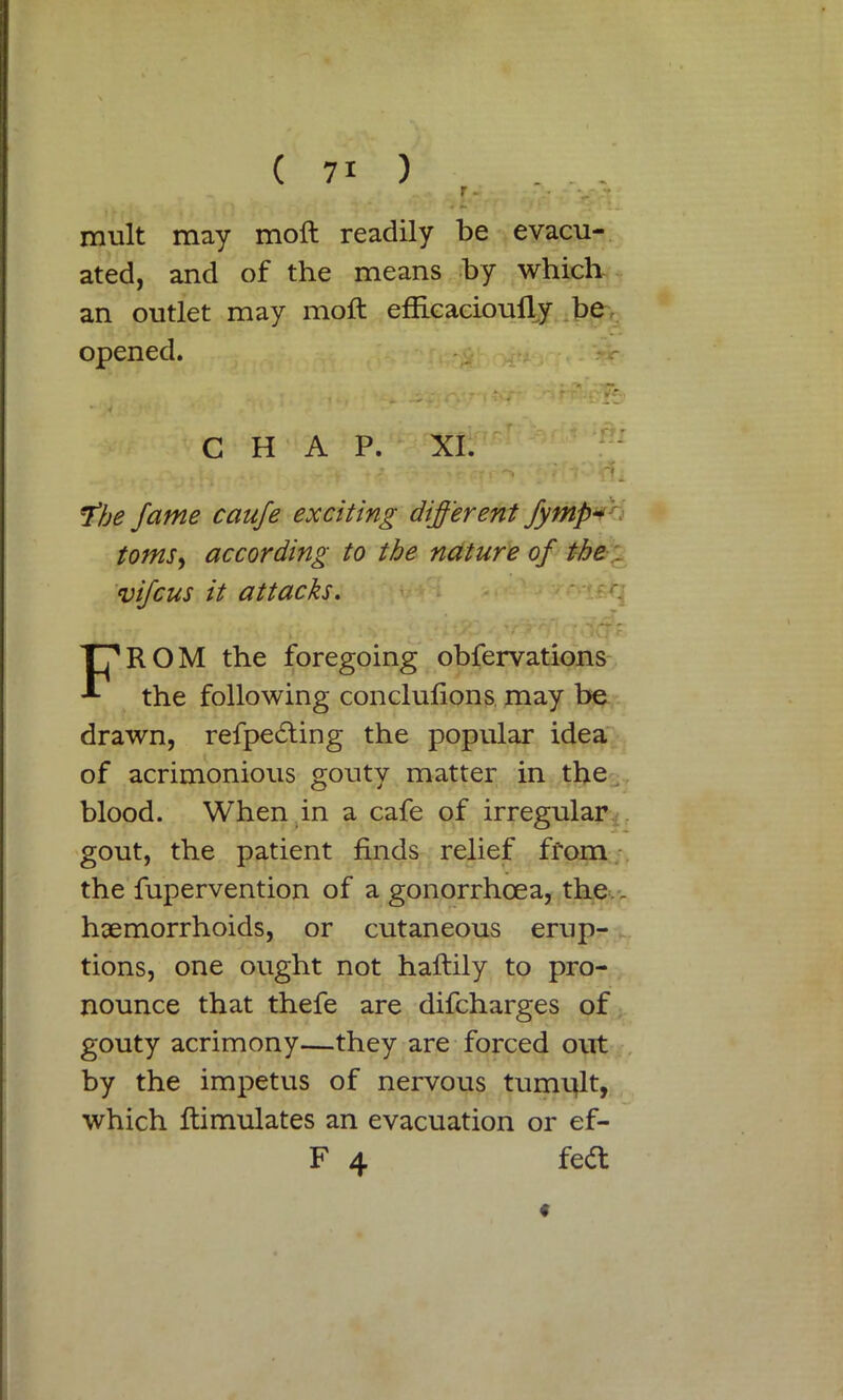 mult may moft readily be evacu- ated, and of the means by which an outlet may moft efficacioufty be opened. * CHAP. *fbe fame caufe exciting different fympvn toms, according to the nature of the . vifcus it attacks. ■' \ FROM the foregoing obfervations the following conclufions may be drawn, refpe6ting the popular idea of acrimonious gouty matter in the blood. When in a cafe of irregular gout, the patient finds relief from the fupervention of a gonorrhoea, the > haemorrhoids, or cutaneous erup- tions, one ought not haftily to pro- nounce that thefe are difcharges of gouty acrimony—they are forced out by the impetus of nervous tumult, which ftimulates an evacuation or ef- F 4 fe<ft <*