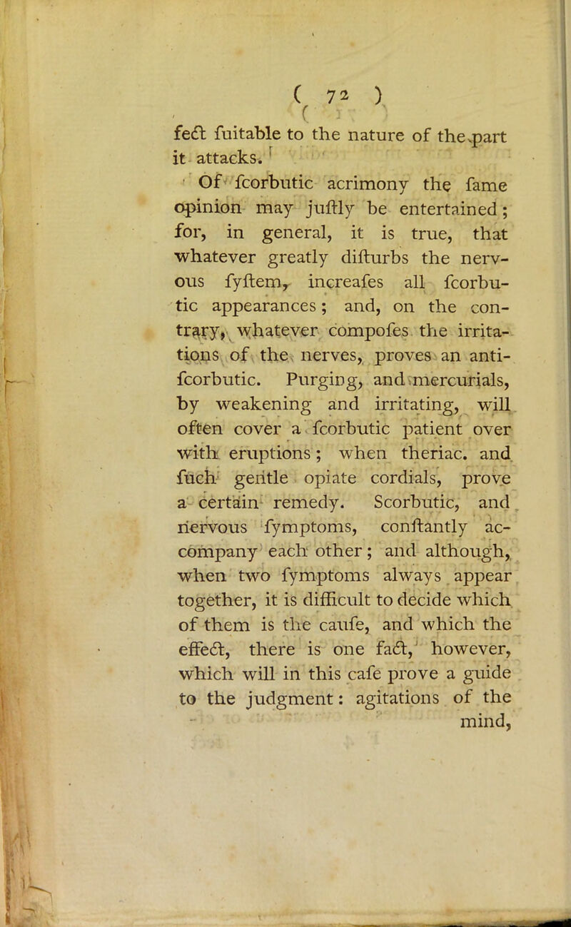 ( J fedl fuitable to the nature of the .part it attacks.^ Of fcorbutic acrimony the fame opinion may juftly be entertained; for, in general, it is true, that whatever greatly difturbs the nerv- ous fyftem, increafes all fcorbu- tic appearances; and, on the con- trary, whatever compofes the irrita- tions of the nerves, proves an anti- fcorbutic. Purging, and mercurials, by weakening and irritating, will often cover a fcorbutic patient over with eruptions; when theriac. and fuch gentle opiate cordials, prove a certain remedy. Scorbutic, and nervous fymptoms, conftantly ac- company each other ; and although, when two fymptoms always appear together, it is difficult to decide which of them is the caufe, and which the effe6t, there is one fa£t, however, which will in this cafe prove a guide to the judgment: agitations of the mind,