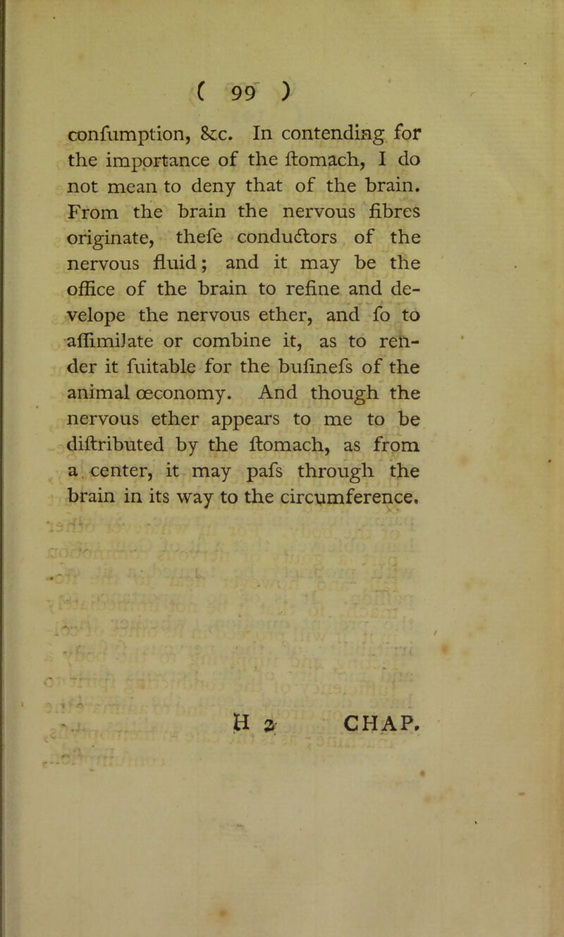 confumption, 8ic. In contending for the importance of the ftomach, I do not mean to deny that of the brain. From the brain the nervous fibres originate, thefe conductors of the nervous fluid; and it may be the office of the brain to refine and de- velope the nervous ether, and fo to affimiJate or combine it, as to ren- der it fuitable for the bufinefs of the animal oeconomy. And though the nervous ether appears to me to be diflributed by the ftomach, as from a. center, it may pafs through the brain in its way to the circumference. i a 3 CHAP.