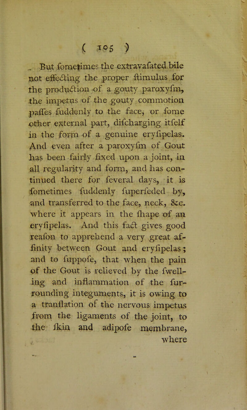 But fomefimes the extravafated bile not effecting the proper ftimulus for the production of a gouty paroxyfm, the impetus of the gouty commotion, paffes fuddenly to the face, or fome other external part, difcharging itfelf in the form of a genuine eryfipelas. And even after a paroxyfm of Gout has been fairly fixed upon a joint, in all regularity and form, and lias con- tinued there for feveral days, it is fometimes fuddenly fuperfeded by, and transferred to the face, neck, 8ic. where it appears in the fhape of an eryfipelas. And this faCt gives good reafon to apprehend a very great af- finity between Gout and eryfipelas; and to fuppofe, that when the pain of the Gout is relieved by the fwell- ing and inflammation of the fur- rounding integuments, it is owing to a tranflation of the nervous impetus from the ligaments of the joint, to the fkin and adipofe membrane, where