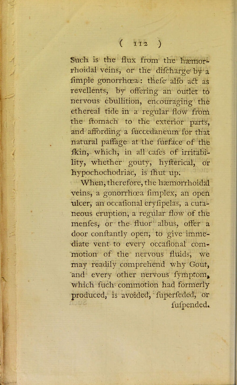 Such is the flux from the haemor- rhoid al veins, or the difcharge' bf a fimple gonorrhoea: thefe alfo ad as revellents, by' offering an outlet to nervous ebullition, encouraging the ethereal tide in a regular flow from the ftomach to the exterior parts, and affording a fuccedaneum for that natural paffage at the furface of the fkin, which, in all cafes of irritabi- lity, whether gouty, hyfterical, or hypochochodriac, is fliut up. When, therefore, the haemorrhoidal veins, a gonorrhoea fimplex, an open ulcer, an occafional eryfipelas, a cuta- neous eruption, a regular flow of the menfes, or the fluor albus, offer a door conflantly open, to give imme- diate vent to every occafional com- motion of the nervous fluids, we may readily comprehend why Gout, and every other nervous fymptom* which fuch commotion had formerly produced, is avoided, fuperfeded, or fufpended..