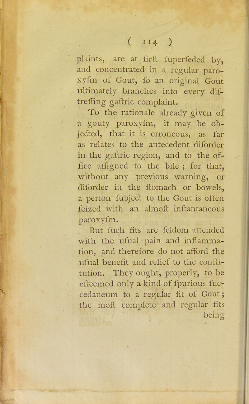 plaints, are at fir ft fuperfeded by, and concentrated in a regular paro- xyfm of Gout, fo an original Gout ultimately branches into every dif- trefling gaftric complaint. To the rationale already given of a gouty paroxyfm, it may be ob- jefted, that it is erroneous, as far as relates to the antecedent diforder in the galfric region, and to the of- fice afligned to the bile ; for that, without any previous warning, or diforder in the flomach or bowels, a perfon fubjecSt to the Gout is often feized with an almoft inffcantaneous paroxyfm. But fuch fits are feldom attended A with the ufual pain and inflamma- tion, and therefore do not afford the ufual benefit and relief to the confti- tution. They ought, properly, to be efteemed only a kind of fpurious fuc- cedaneum to a regular fit of Gout; the moil comolete and regular fits x O being