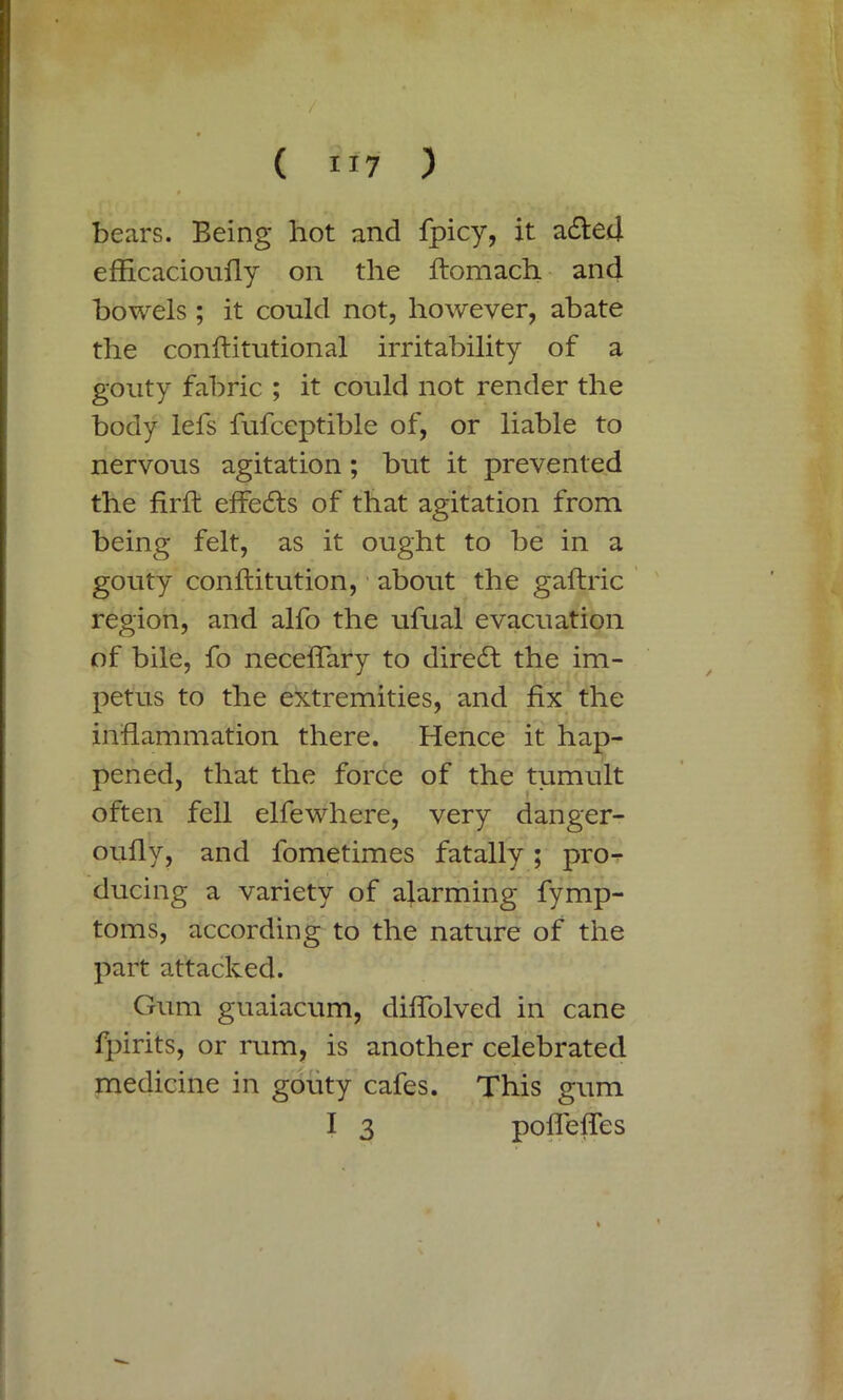 bears. Being hot and fpicy, it ailed efficacioufly on the ftomach and bowels ; it could not, however, abate the conftitutional irritability of a gouty fabric ; it could not render the body lefs fufceptible of, or liable to nervous agitation; but it prevented the firft effeils of that agitation from being felt, as it ought to be in a gouty conftitution, about the gaftric region, and alfo the ufual evacuation of bile, fo neceflary to direil the im- petus to the extremities, and fix the inflammation there. Hence it hap- pened, that the force of the tumult often fell elfewhere, very danger- oufly, and fometimes fatally ; pro^ ducing a variety of alarming fymp- toms, according to the nature of the part attacked. Gum guaiacum, difiolved in cane fpirits, or rum, is another celebrated medicine in gouty cafes. This gum