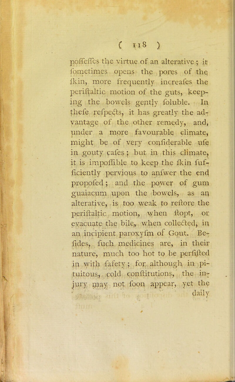 poffefTcs the virtue of an alterative ; it fometimes opens the pores of thq ikin, more frequently increafes the periftaitic motion of the guts, keep- ing the bowels gently foluble. In thefe refpedfts, it has greatly the ad- vantage of the other remedy, and, under a more favourable climate, might be of very confiderable ufe in gouty cafes ; but in this climate, it is impoflibie to keep the fkin fuf- ficiently pervious to ani'wer the end propofed; and the pow'er of gum guaiacum upon the bowels, as art alterative, is too weak to reftore the periftaitic motion, when ftopt, or evacuate the bile, when collected, in an incipient paroxyfm of Gout. Be- ftdes, fuch medicines are, in their nature, much too hot to be perftfted in with fafety ; for although in pi- tuitous, cold conftitutions, the in- jury may not foon appear, yet the daily