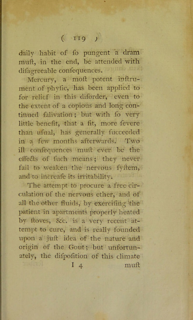 daily habit of fo pungent a dram muft, in the end, be attended with difagreeable confequences. Mercury, a moft potent ioftru- ment of phyfic, has been applied to for relief in this diforder, even to the extent of a copious and long con- tinued falivation; but with fo very little benefit, that a fit, more fevere than ufual, has generally fucceeded in a few months afterwards. Two ill confequences muff ever be the effects of fuch means; they never fail to weaken the nervous fyifem, and to increafe its irritability. The attempt to procure a free cir- culation of the nervous ether, and of all the other fluids, by exercifing ’the patient in apartments properly heated by ftoves, Sec. is a very recent at- tempt to cure, and is really founded upon a juft idea of the nature and origin of the Gout; but unfortun- ately, the difpofition of this climate I 4 muft