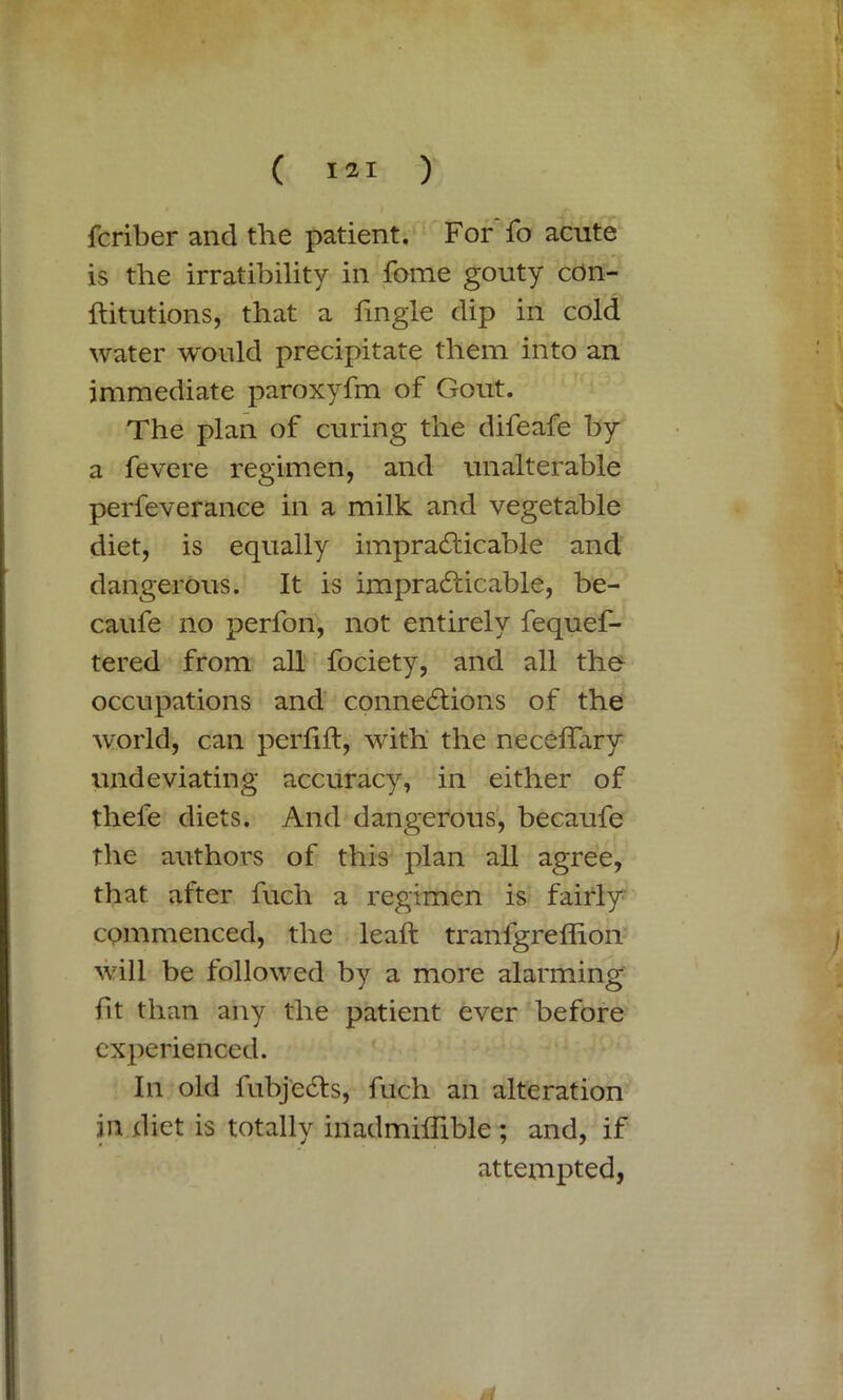 fcriber and the patient. For fo acute is the irratibility in fome gouty con- ftitutions, that a tingle dip in cold water would precipitate them into an immediate paroxyfm of Gout. The plan of curing the difeafe by a fevere regimen, and unalterable perfeverance in a milk and vegetable diet, is equally impracticable and dangerous. It is impracticable, be- caufe no perfon, not entirely fequef- tered from all fociety, and all the occupations and connections of the world, can pertift, with the neceflary undeviating accuracy, in either of thefe diets. And dangerous, becaufe the authors of this plan all agree, that after fuch a regimen is fairly commenced, the leaft tranfgretiion will be followed by a more alarming- tit than any the patient ever before experienced. In old fubjeCts, fuch an alteration in diet is totally inadmitiible ; and, if attempted,