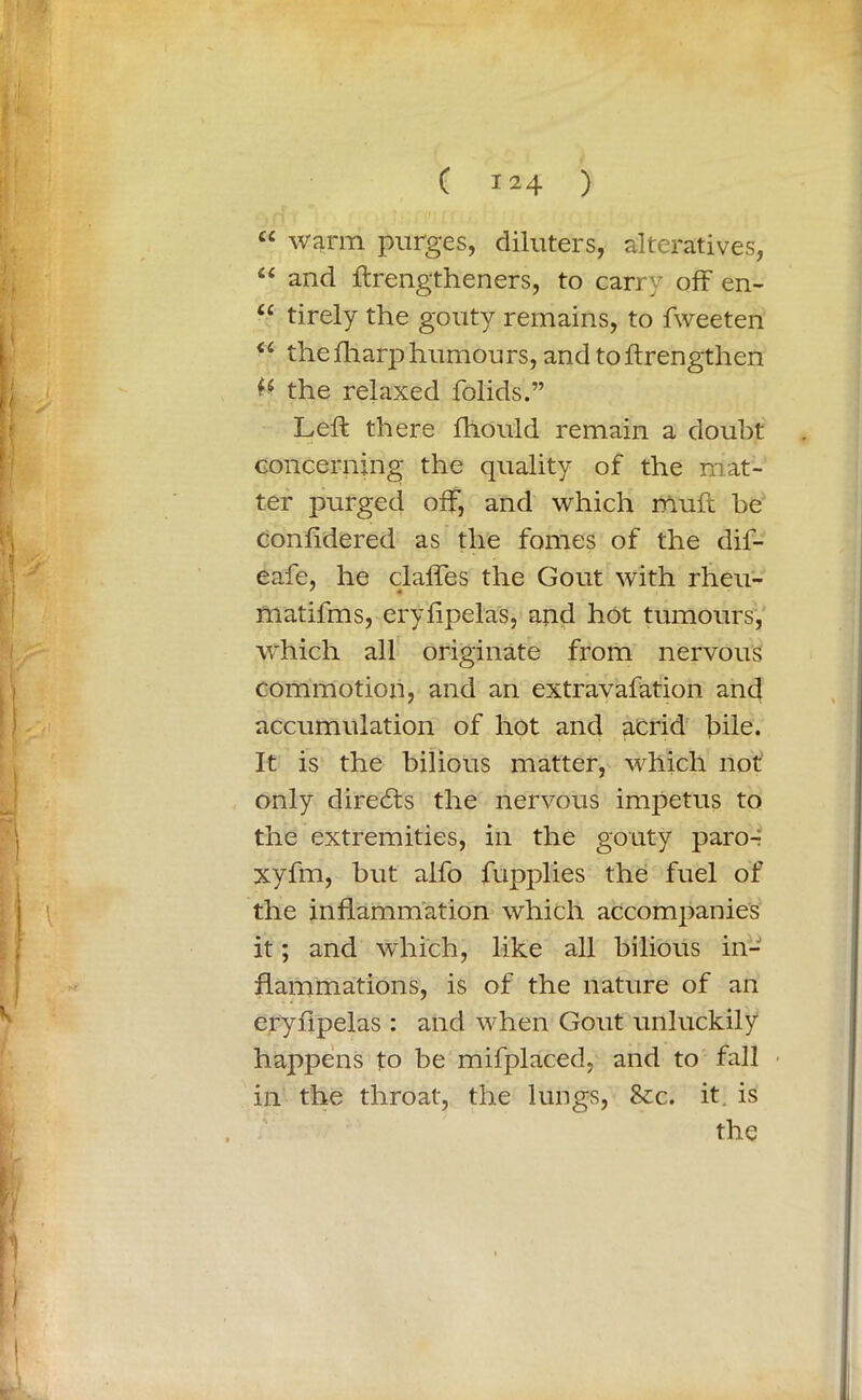 “ warm purges, diluters, alteratives, “ and ftrengtheners, to carry off en- u tirely the gouty remains, to fweeten “ thefharp humours, and toftrengthen the relaxed folids.” Left there fhould remain a doubt concerning the quality of the mat- ter purged off, and which muft he confidered as the fomes of the dif- eafe, he claffes the Gout with rheu- matifms, eryfipelas, and hot tumours, which all originate from nervous commotion, and an extravafation and accumulation of hot and acrid bile. It is the bilious matter, which not only directs the nervous impetus to the extremities, in the gouty paror xyfm, but alfo fupplies the fuel of the inflammation which accompanies it; and which, like all bilious in- flammations, is of the nature of an eryfipelas : and when Gout unluckily happens to be mifplaced, and to fall in the throat, the lungs, See. it. is the