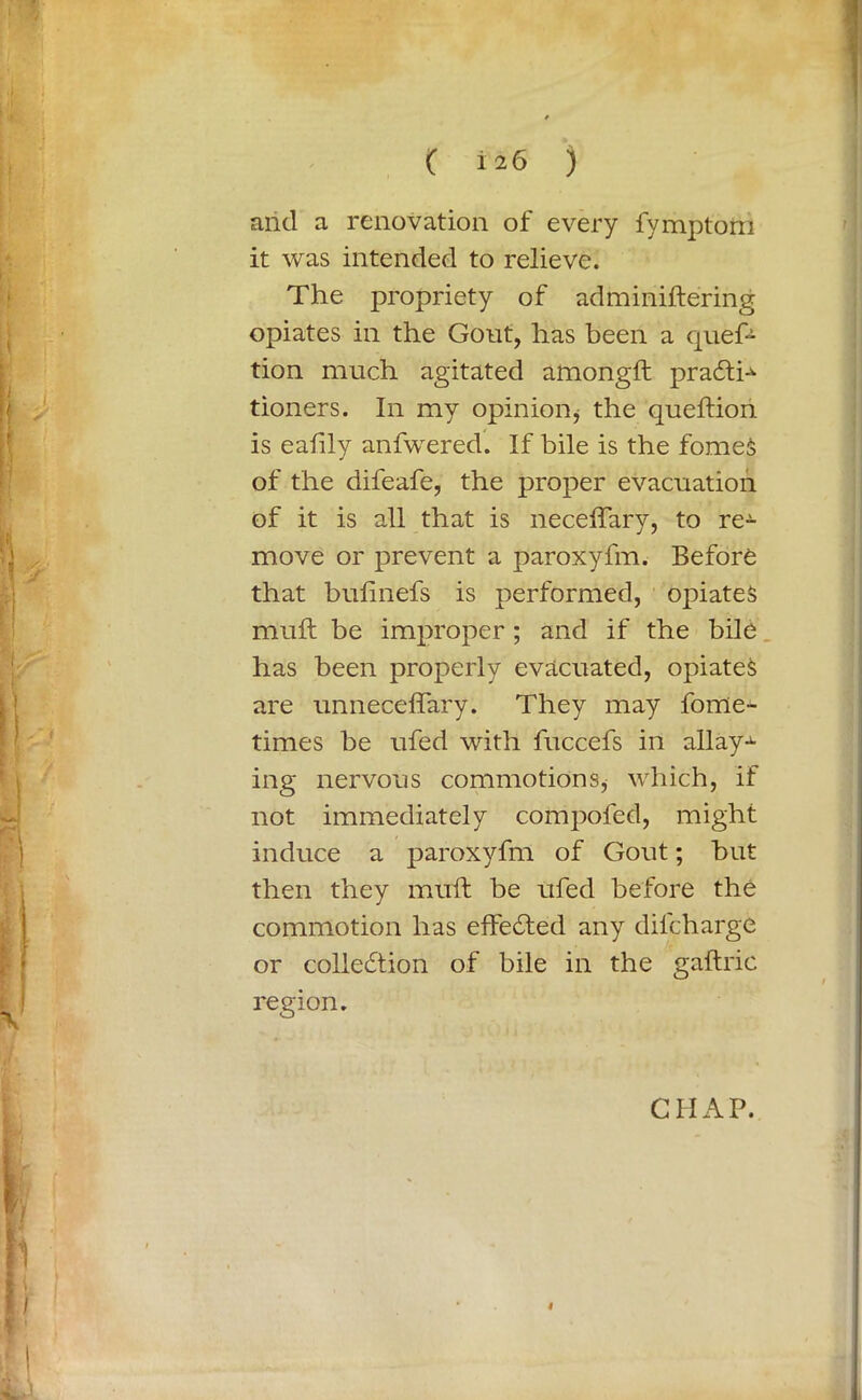 ( ±26 ) arid a renovation of every fymptorn it was intended to relieve. The propriety of adminiftering opiates in the Gout, has been a quef- tion much agitated amongft pradti^ tioners. In my opinion, the queftion is ealily anfwered. If bile is the fomeS of the difeafe, the proper evacuation of it is all that is neceffary, to re- move or prevent a paroxyfm. Before that bufinefs is performed, opiates mull be improper ; and if the bile has been properly evacuated, opiates are unneceffary. They may fome- times be ufed with fuccefs in allays ing nervous commotions^ which, if not immediately compofed, might induce a paroxyfm of Gout; but then they muft be ufed before the commotion has effedted any dilcharge or colledlion of bile in the gaftric region. CHAP. #