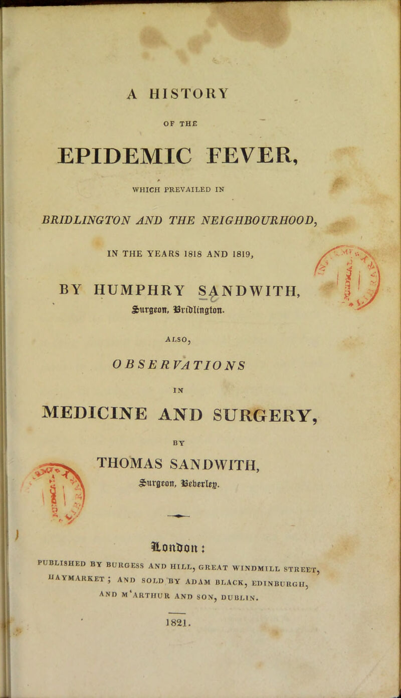 A HISTORY OF THE EPIDEMIC FEVER, A WHICH PREVAILED IN BRIDLINGTON AND THE NEIGHBOURHOOD, IN THE YEARS 1818 AND 1819, BY HUMPHRY SANDWITH, - o Surgeon, 33nbItngton. ALSO, OBSERVATIONS IN MEDICINE AND SURGERY, BY THOMAS SANDWITH, Surgeon, Ueberlej?. UonDon: PUBLISHED BY BURGESS AND HILL, GREAT WINDMILL STREET, haymakket; and sold by adam black, Edinburgh, and m Arthur and son, Dublin, 1821.