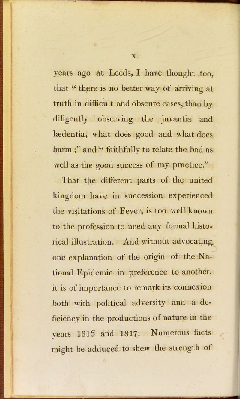 years ago at Leeds, I have thought too, that “ there is no better way of arriving at \ truth in difficult and obscure cases, than by diligently observing the juvantia and laedentia, what does good and what does harm f and “ faithfully to relate the bad as well as the good success of my practice.” That the different parts of the united kingdom have in succession experienced the visitations of Fever, is too well known to the profession to need any formal histo- rical illustration. And without advocating one explanation of the origin of the Na- tional Epidemic in preference to another, it is of importance to remark its connexion both with political adversity and a de- ficiency in the productions of nature in the years 1816 and 1817- Numerous facts might be adduced to shew the strength of