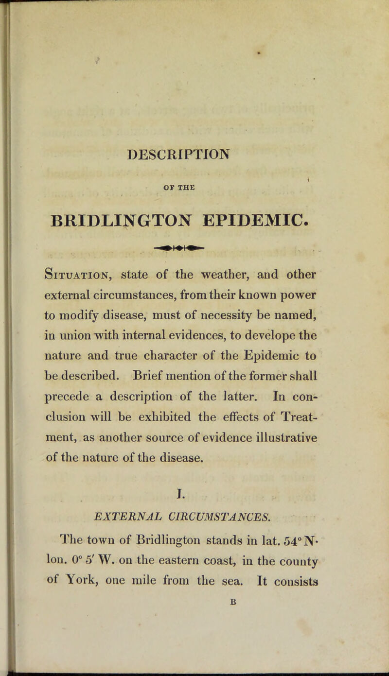 DESCRIPTION \ OF THE BRIDLINGTON EPIDEMIC. Situation, state of the weather, and other external circumstances, from their known power to modify disease, must of necessity be named, in union with internal evidences, to develope the nature and true character of the Epidemic to be described. Brief mention of the former shall precede a description of the latter. In con- clusion will be exhibited the effects of Treat- ment, as another source of evidence illustrative of the nature of the disease. I. EXTERNAL CIRCUMSTANCES. The town of Bridlington stands in lat. 54°N* Ion. 0° 5' W. on the eastern coast, in the county of York, one mile from the sea. It consists