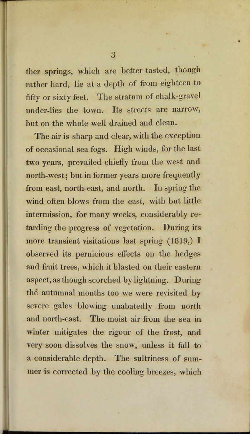 ther springs, which are better tasted, though rather hard, lie at a depth of from eighteen to fifty or sixty feet. The stratum of chalk-gravel under-lies the town. Its streets are narrow, but on the whole well drained and clean. The air is sharp and clear, with the exception of occasional sea fogs. High winds, for the last two years, prevailed chiefly from the west and north-west; but in former years more frequently from east, north-east, and north. In spring the wind often blows from the east, with but little intermission, for many weeks, considerably re- tarding the progress of vegetation. During its more transient visitations last spring (1819,) I observed its pernicious effects on the hedges and fruit trees, which it blasted on their eastern aspect, as though scorched by lightning. During the autumnal months too we were revisited by severe gales blowing unabatedly from north and north-east. The moist air from the sea in winter mitigates the rigour of the frost, and very soon dissolves the snow, unless it fall to a considerable depth. The sultriness of sum- mer is corrected by the cooling breezes, which