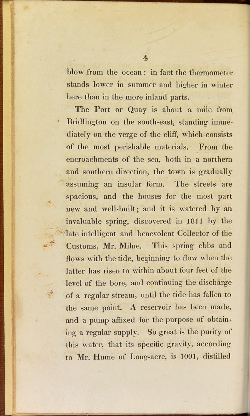 stands lower in summer and higher in winter here than in the more inland parts. The Port or Quay is about a mile from ' Bridlington on the south-east, standing imme- diately on the verge of the cliff, which consists of the most perishable materials. From the encroachments of the sea, both in a northern and southern direction, the town is gradually assuming an insular form. The streets are spacious, and the houses for the most part new and well-built; and it is watered by an invaluable spring, discovered in 1811 by the late intelligent and benevolent Collector of the Customs, Mr. Milne. This spring ebbs and flows with the tide, beginning to flow when the latter has risen to within about four feet of the level of the bore, and continuing the discharge of a regular stream, until the tide has fallen to the same point. A reservoir has been made, and a pump affixed for the purpose of obtain- ing a regular supply. So great is the purity of this water, that its specific gravity, according to Mr. Hume of Long-acre, is 1001, distilled